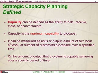 Operations Management For Competitive Advantage
©The McGraw-Hill Companies, Inc., 2001
CHASE AQUILANO JACOBS
ninth edition 3
Strategic Capacity Planning
Defined
 Capacity can be defined as the ability to hold, receive,
store, or accommodate.
 Capacity is the maximum capability to produce .
 It can be measured as units of output, amount of birr, hour
of work, or number of customers processed over a specified
time
 Or the amount of output that a system is capable achieving
over a specific period of time .
 