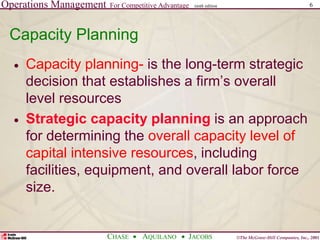 Operations Management For Competitive Advantage
©The McGraw-Hill Companies, Inc., 2001
CHASE AQUILANO JACOBS
ninth edition 6
Capacity Planning
 Capacity planning- is the long-term strategic
decision that establishes a firm’s overall
level resources
 Strategic capacity planning is an approach
for determining the overall capacity level of
capital intensive resources, including
facilities, equipment, and overall labor force
size.
 