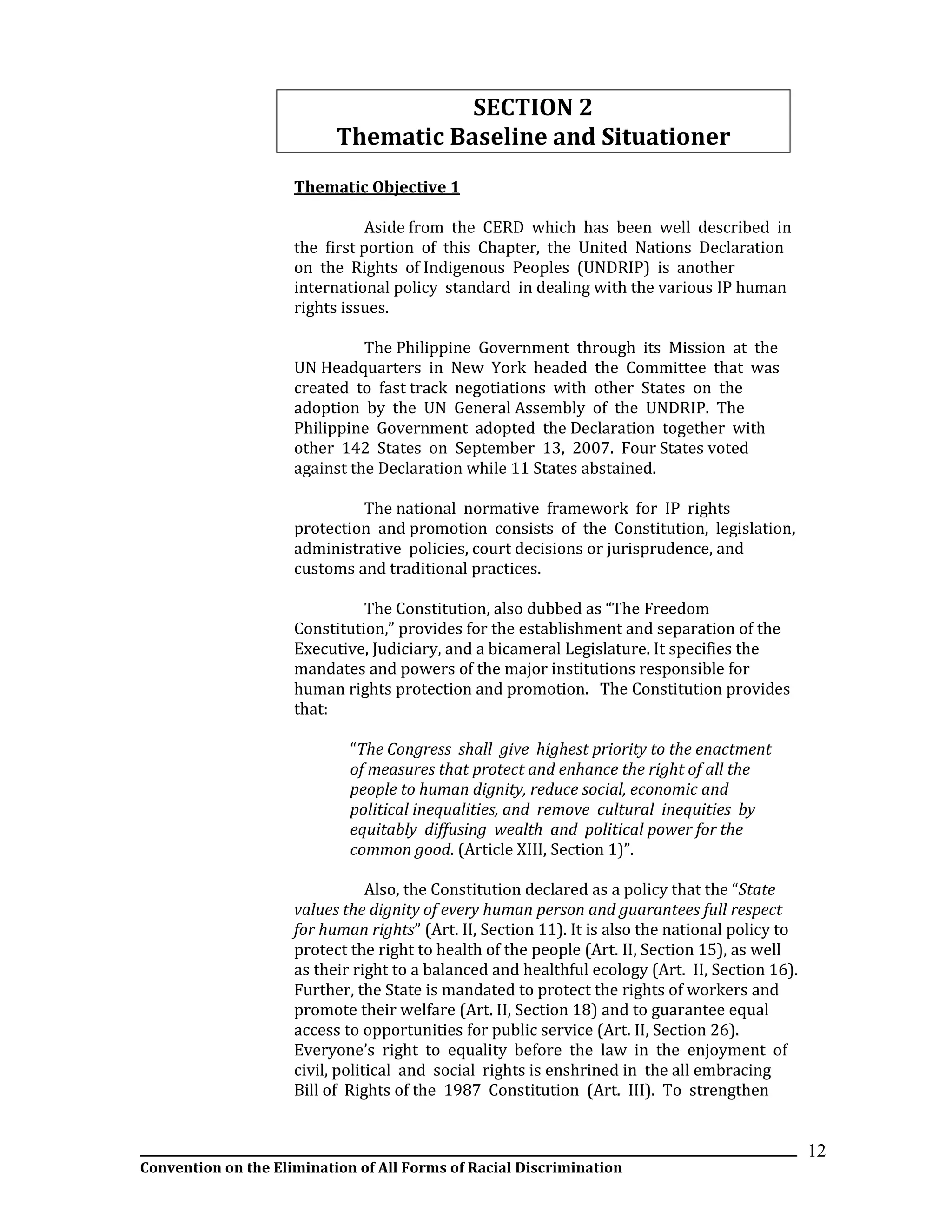 __________________________________________________________________________________________________________________
Convention on the Elimination of All Forms of Racial Discrimination
12
SECTION 2
Thematic Baseline and Situationer
Thematic Objective 1
Aside from the CERD which has been well described in
the first portion of this Chapter, the United Nations Declaration
on the Rights of Indigenous Peoples (UNDRIP) is another
international policy standard in dealing with the various IP human
rights issues.
The Philippine Government through its Mission at the
UN Headquarters in New York headed the Committee that was
created to fast track negotiations with other States on the
adoption by the UN General Assembly of the UNDRIP. The
Philippine Government adopted the Declaration together with
other 142 States on September 13, 2007. Four States voted
against the Declaration while 11 States abstained.
The national normative framework for IP rights
protection and promotion consists of the Constitution, legislation,
administrative policies, court decisions or jurisprudence, and
customs and traditional practices.
The Constitution, also dubbed as “The Freedom
Constitution,” provides for the establishment and separation of the
Executive, Judiciary, and a bicameral Legislature. It specifies the
mandates and powers of the major institutions responsible for
human rights protection and promotion. The Constitution provides
that:
“The Congress shall give highest priority to the enactment
of measures that protect and enhance the right of all the
people to human dignity, reduce social, economic and
political inequalities, and remove cultural inequities by
equitably diffusing wealth and political power for the
common good. (Article XIII, Section 1)”.
Also, the Constitution declared as a policy that the “State
values the dignity of every human person and guarantees full respect
for human rights” (Art. II, Section 11). It is also the national policy to
protect the right to health of the people (Art. II, Section 15), as well
as their right to a balanced and healthful ecology (Art. II, Section 16).
Further, the State is mandated to protect the rights of workers and
promote their welfare (Art. II, Section 18) and to guarantee equal
access to opportunities for public service (Art. II, Section 26).
Everyone’s right to equality before the law in the enjoyment of
civil, political and social rights is enshrined in the all embracing
Bill of Rights of the 1987 Constitution (Art. III). To strengthen
 