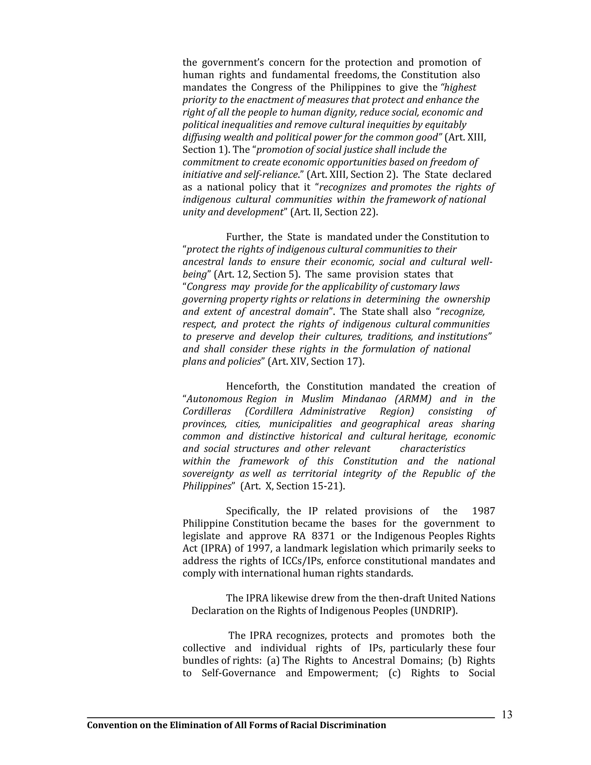 __________________________________________________________________________________________________________________
Convention on the Elimination of All Forms of Racial Discrimination
13
the government’s concern for the protection and promotion of
human rights and fundamental freedoms, the Constitution also
mandates the Congress of the Philippines to give the “highest
priority to the enactment of measures that protect and enhance the
right of all the people to human dignity, reduce social, economic and
political inequalities and remove cultural inequities by equitably
diffusing wealth and political power for the common good” (Art. XIII,
Section 1). The “promotion of social justice shall include the
commitment to create economic opportunities based on freedom of
initiative and self-reliance.” (Art. XIII, Section 2). The State declared
as a national policy that it “recognizes and promotes the rights of
indigenous cultural communities within the framework of national
unity and development” (Art. II, Section 22).
Further, the State is mandated under the Constitution to
“protect the rights of indigenous cultural communities to their
ancestral lands to ensure their economic, social and cultural well-
being” (Art. 12, Section 5). The same provision states that
“Congress may provide for the applicability of customary laws
governing property rights or relations in determining the ownership
and extent of ancestral domain”. The State shall also “recognize,
respect, and protect the rights of indigenous cultural communities
to preserve and develop their cultures, traditions, and institutions”
and shall consider these rights in the formulation of national
plans and policies” (Art. XIV, Section 17).
Henceforth, the Constitution mandated the creation of
“Autonomous Region in Muslim Mindanao (ARMM) and in the
Cordilleras (Cordillera Administrative Region) consisting of
provinces, cities, municipalities and geographical areas sharing
common and distinctive historical and cultural heritage, economic
and social structures and other relevant characteristics
within the framework of this Constitution and the national
sovereignty as well as territorial integrity of the Republic of the
Philippines” (Art. X, Section 15-21).
Specifically, the IP related provisions of the 1987
Philippine Constitution became the bases for the government to
legislate and approve RA 8371 or the Indigenous Peoples Rights
Act (IPRA) of 1997, a landmark legislation which primarily seeks to
address the rights of ICCs/IPs, enforce constitutional mandates and
comply with international human rights standards.
The IPRA likewise drew from the then-draft United Nations
Declaration on the Rights of Indigenous Peoples (UNDRIP).
The IPRA recognizes, protects and promotes both the
collective and individual rights of IPs, particularly these four
bundles of rights: (a) The Rights to Ancestral Domains; (b) Rights
to Self-Governance and Empowerment; (c) Rights to Social
 