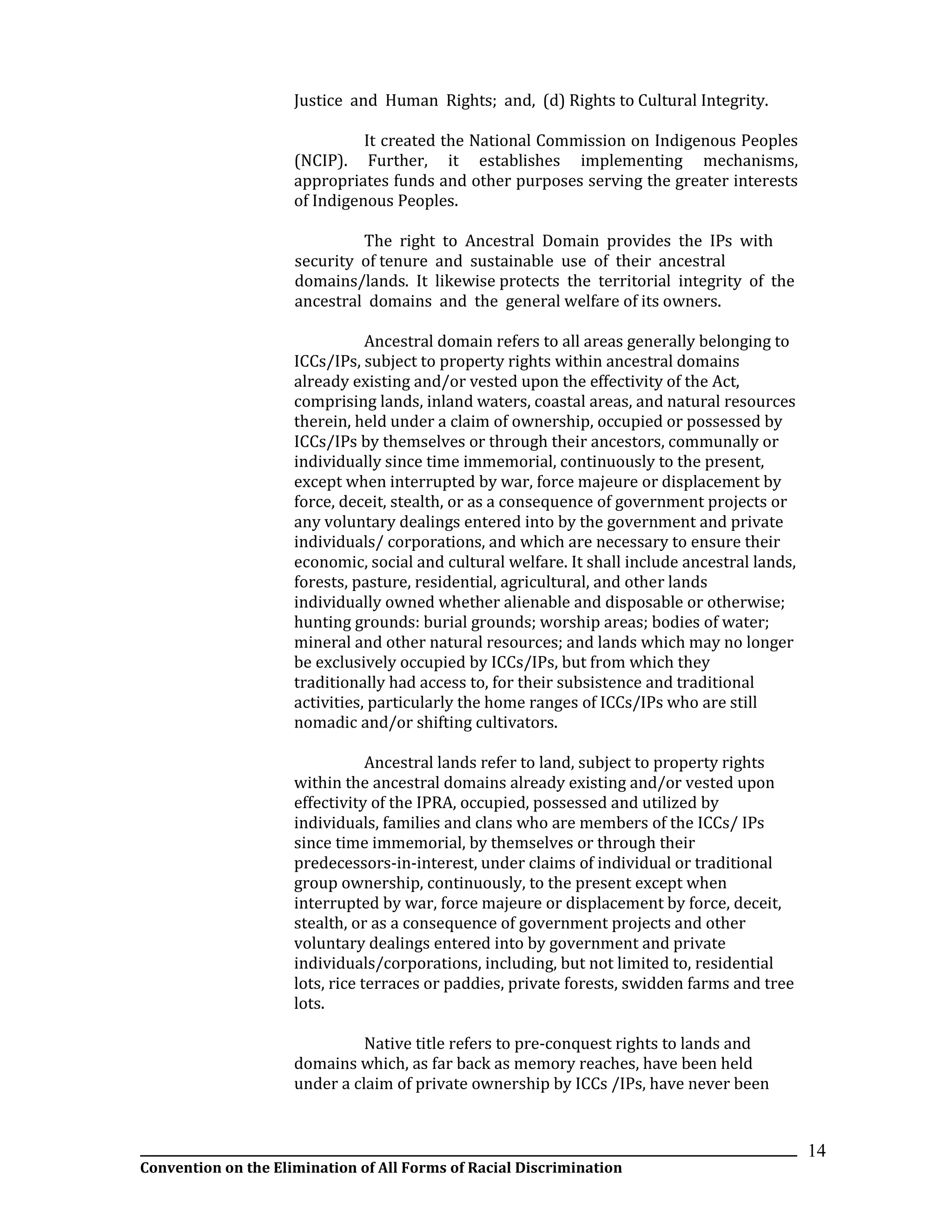 __________________________________________________________________________________________________________________
Convention on the Elimination of All Forms of Racial Discrimination
14
Justice and Human Rights; and, (d) Rights to Cultural Integrity.
It created the National Commission on Indigenous Peoples
(NCIP). Further, it establishes implementing mechanisms,
appropriates funds and other purposes serving the greater interests
of Indigenous Peoples.
The right to Ancestral Domain provides the IPs with
security of tenure and sustainable use of their ancestral
domains/lands. It likewise protects the territorial integrity of the
ancestral domains and the general welfare of its owners.
Ancestral domain refers to all areas generally belonging to
ICCs/IPs, subject to property rights within ancestral domains
already existing and/or vested upon the effectivity of the Act,
comprising lands, inland waters, coastal areas, and natural resources
therein, held under a claim of ownership, occupied or possessed by
ICCs/IPs by themselves or through their ancestors, communally or
individually since time immemorial, continuously to the present,
except when interrupted by war, force majeure or displacement by
force, deceit, stealth, or as a consequence of government projects or
any voluntary dealings entered into by the government and private
individuals/ corporations, and which are necessary to ensure their
economic, social and cultural welfare. It shall include ancestral lands,
forests, pasture, residential, agricultural, and other lands
individually owned whether alienable and disposable or otherwise;
hunting grounds: burial grounds; worship areas; bodies of water;
mineral and other natural resources; and lands which may no longer
be exclusively occupied by ICCs/IPs, but from which they
traditionally had access to, for their subsistence and traditional
activities, particularly the home ranges of ICCs/IPs who are still
nomadic and/or shifting cultivators.
Ancestral lands refer to land, subject to property rights
within the ancestral domains already existing and/or vested upon
effectivity of the IPRA, occupied, possessed and utilized by
individuals, families and clans who are members of the ICCs/ IPs
since time immemorial, by themselves or through their
predecessors-in-interest, under claims of individual or traditional
group ownership, continuously, to the present except when
interrupted by war, force majeure or displacement by force, deceit,
stealth, or as a consequence of government projects and other
voluntary dealings entered into by government and private
individuals/corporations, including, but not limited to, residential
lots, rice terraces or paddies, private forests, swidden farms and tree
lots.
Native title refers to pre-conquest rights to lands and
domains which, as far back as memory reaches, have been held
under a claim of private ownership by ICCs /IPs, have never been
 