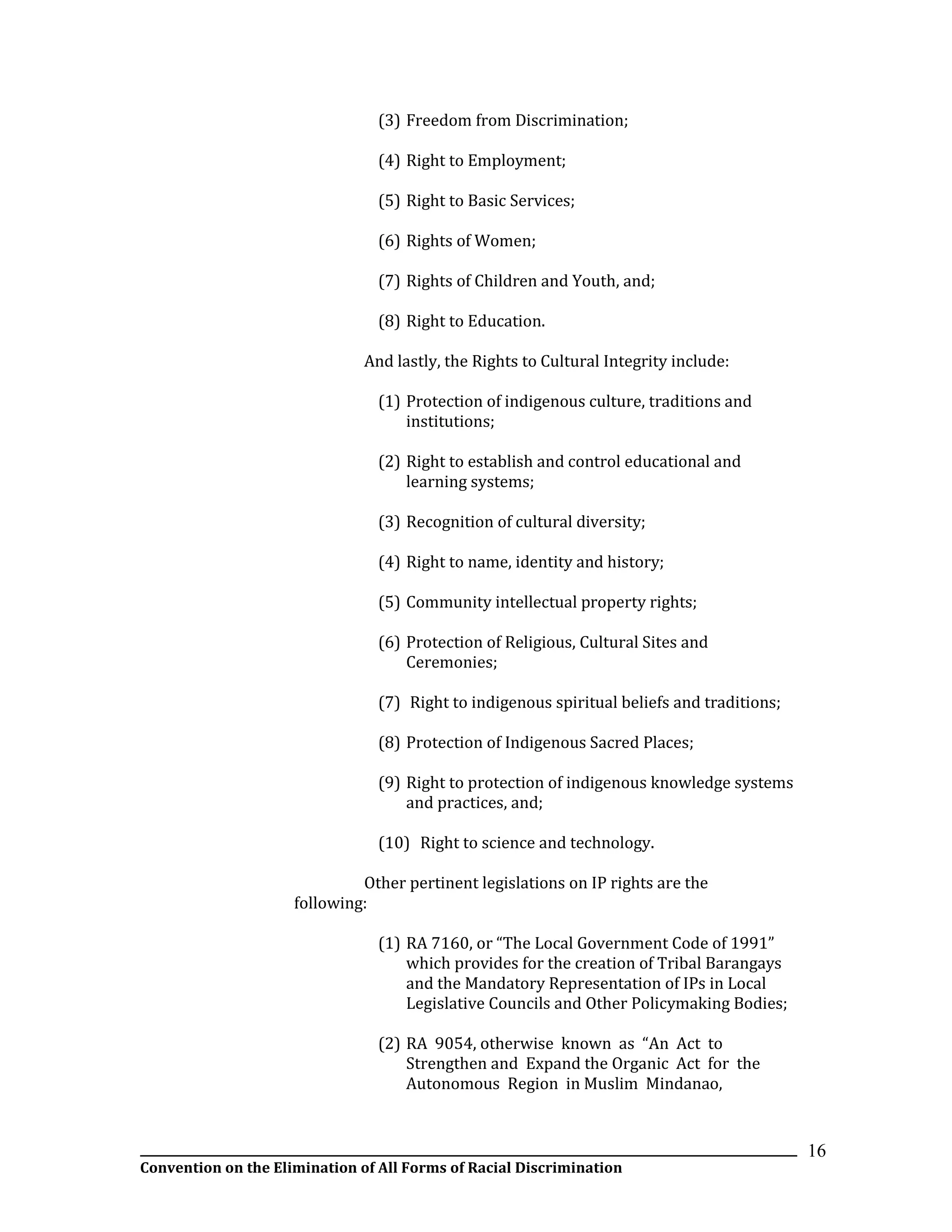 __________________________________________________________________________________________________________________
Convention on the Elimination of All Forms of Racial Discrimination
16
(3) Freedom from Discrimination;
(4) Right to Employment;
(5) Right to Basic Services;
(6) Rights of Women;
(7) Rights of Children and Youth, and;
(8) Right to Education.
And lastly, the Rights to Cultural Integrity include:
(1) Protection of indigenous culture, traditions and
institutions;
(2) Right to establish and control educational and
learning systems;
(3) Recognition of cultural diversity;
(4) Right to name, identity and history;
(5) Community intellectual property rights;
(6) Protection of Religious, Cultural Sites and
Ceremonies;
(7) Right to indigenous spiritual beliefs and traditions;
(8) Protection of Indigenous Sacred Places;
(9) Right to protection of indigenous knowledge systems
and practices, and;
(10) Right to science and technology.
Other pertinent legislations on IP rights are the
following:
(1) RA 7160, or “The Local Government Code of 1991”
which provides for the creation of Tribal Barangays
and the Mandatory Representation of IPs in Local
Legislative Councils and Other Policymaking Bodies;
(2) RA 9054, otherwise known as “An Act to
Strengthen and Expand the Organic Act for the
Autonomous Region in Muslim Mindanao,
 