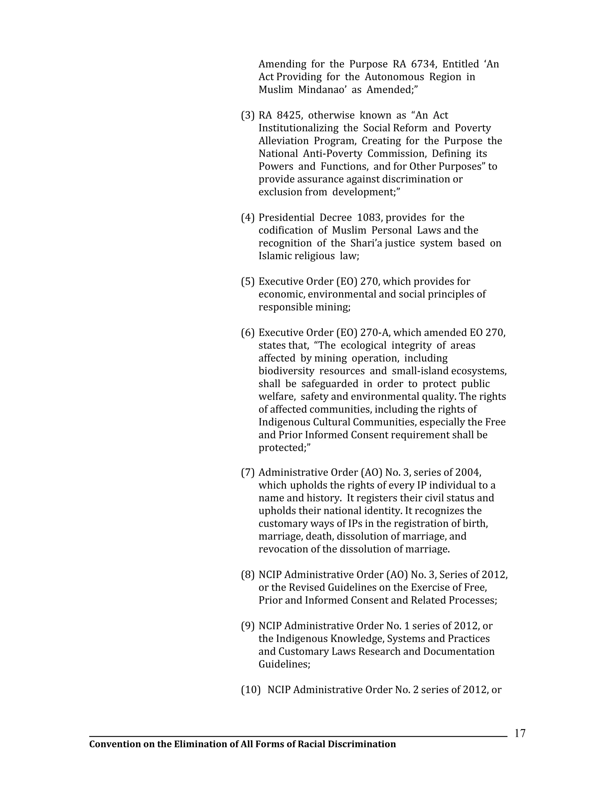 __________________________________________________________________________________________________________________
Convention on the Elimination of All Forms of Racial Discrimination
17
Amending for the Purpose RA 6734, Entitled ‘An
Act Providing for the Autonomous Region in
Muslim Mindanao’ as Amended;”
(3) RA 8425, otherwise known as “An Act
Institutionalizing the Social Reform and Poverty
Alleviation Program, Creating for the Purpose the
National Anti-Poverty Commission, Defining its
Powers and Functions, and for Other Purposes” to
provide assurance against discrimination or
exclusion from development;”
(4) Presidential Decree 1083, provides for the
codification of Muslim Personal Laws and the
recognition of the Shari’a justice system based on
Islamic religious law;
(5) Executive Order (EO) 270, which provides for
economic, environmental and social principles of
responsible mining;
(6) Executive Order (EO) 270-A, which amended EO 270,
states that, “The ecological integrity of areas
affected by mining operation, including
biodiversity resources and small-island ecosystems,
shall be safeguarded in order to protect public
welfare, safety and environmental quality. The rights
of affected communities, including the rights of
Indigenous Cultural Communities, especially the Free
and Prior Informed Consent requirement shall be
protected;”
(7) Administrative Order (AO) No. 3, series of 2004,
which upholds the rights of every IP individual to a
name and history. It registers their civil status and
upholds their national identity. It recognizes the
customary ways of IPs in the registration of birth,
marriage, death, dissolution of marriage, and
revocation of the dissolution of marriage.
(8) NCIP Administrative Order (AO) No. 3, Series of 2012,
or the Revised Guidelines on the Exercise of Free,
Prior and Informed Consent and Related Processes;
(9) NCIP Administrative Order No. 1 series of 2012, or
the Indigenous Knowledge, Systems and Practices
and Customary Laws Research and Documentation
Guidelines;
(10) NCIP Administrative Order No. 2 series of 2012, or
 