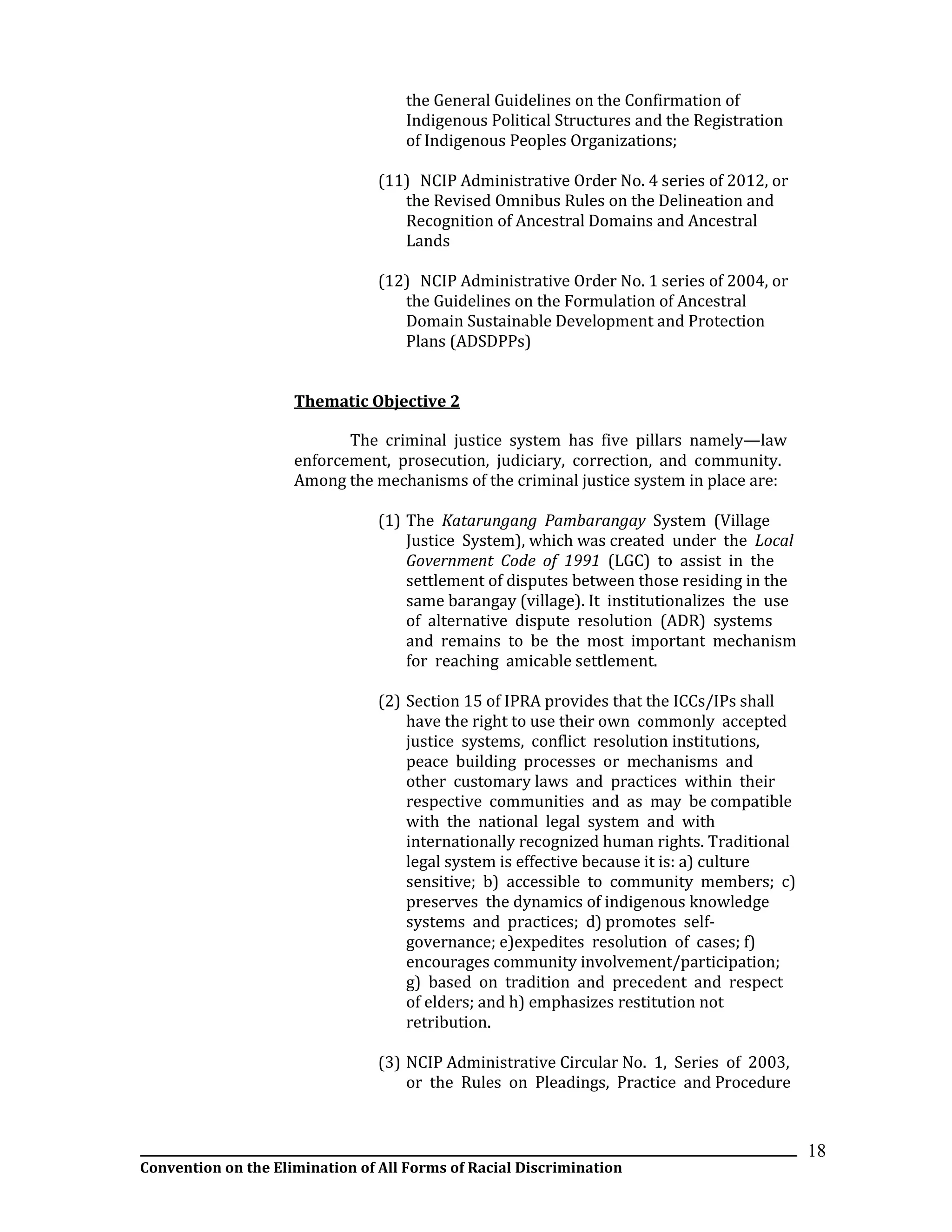 __________________________________________________________________________________________________________________
Convention on the Elimination of All Forms of Racial Discrimination
18
the General Guidelines on the Confirmation of
Indigenous Political Structures and the Registration
of Indigenous Peoples Organizations;
(11) NCIP Administrative Order No. 4 series of 2012, or
the Revised Omnibus Rules on the Delineation and
Recognition of Ancestral Domains and Ancestral
Lands
(12) NCIP Administrative Order No. 1 series of 2004, or
the Guidelines on the Formulation of Ancestral
Domain Sustainable Development and Protection
Plans (ADSDPPs)
Thematic Objective 2
The criminal justice system has five pillars namely—law
enforcement, prosecution, judiciary, correction, and community.
Among the mechanisms of the criminal justice system in place are:
(1) The Katarungang Pambarangay System (Village
Justice System), which was created under the Local
Government Code of 1991 (LGC) to assist in the
settlement of disputes between those residing in the
same barangay (village). It institutionalizes the use
of alternative dispute resolution (ADR) systems
and remains to be the most important mechanism
for reaching amicable settlement.
(2) Section 15 of IPRA provides that the ICCs/IPs shall
have the right to use their own commonly accepted
justice systems, conflict resolution institutions,
peace building processes or mechanisms and
other customary laws and practices within their
respective communities and as may be compatible
with the national legal system and with
internationally recognized human rights. Traditional
legal system is effective because it is: a) culture
sensitive; b) accessible to community members; c)
preserves the dynamics of indigenous knowledge
systems and practices; d) promotes self-
governance; e)expedites resolution of cases; f)
encourages community involvement/participation;
g) based on tradition and precedent and respect
of elders; and h) emphasizes restitution not
retribution.
(3) NCIP Administrative Circular No. 1, Series of 2003,
or the Rules on Pleadings, Practice and Procedure
 