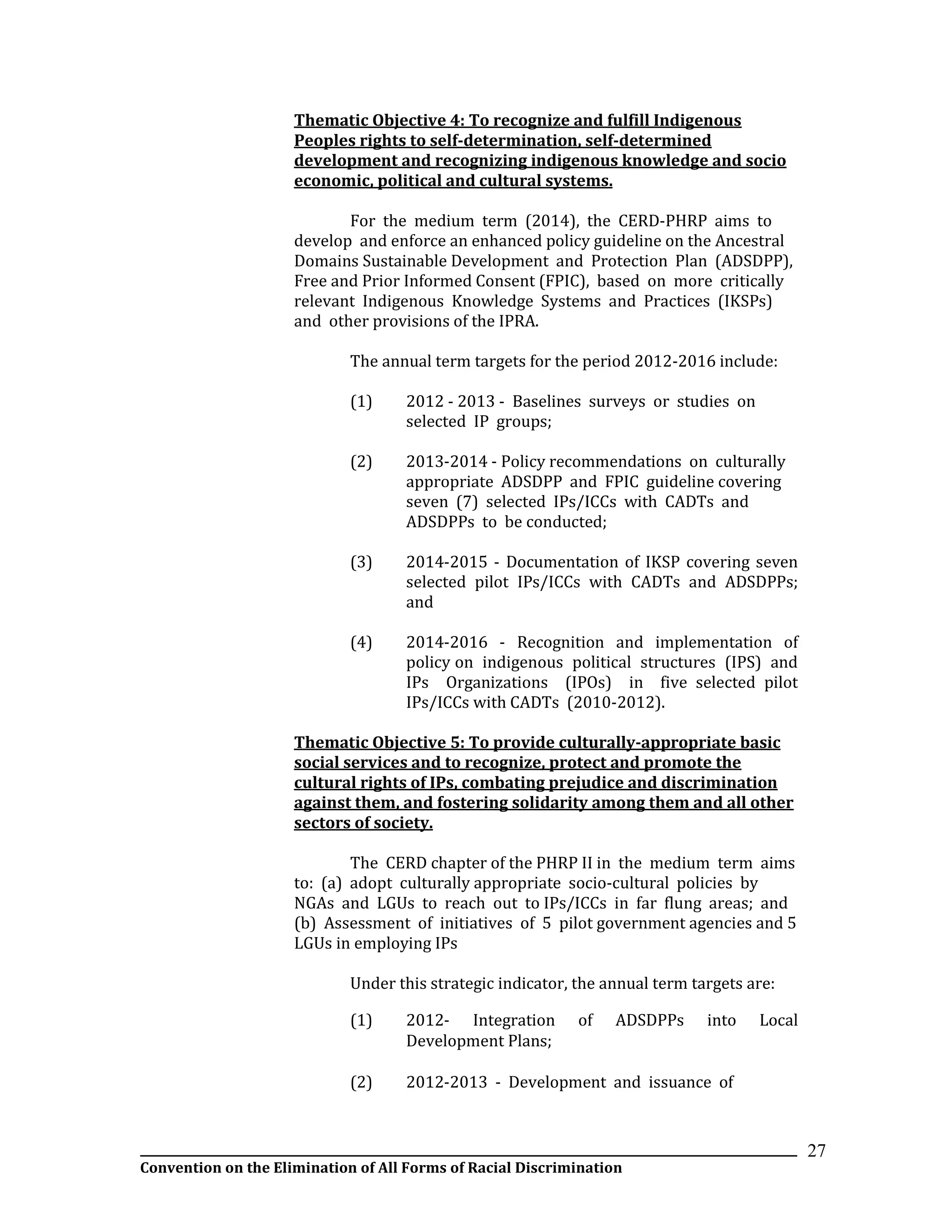 __________________________________________________________________________________________________________________
Convention on the Elimination of All Forms of Racial Discrimination
27
Thematic Objective 4: To recognize and fulfill Indigenous
Peoples rights to self-determination, self-determined
development and recognizing indigenous knowledge and socio
economic, political and cultural systems.
For the medium term (2014), the CERD-PHRP aims to
develop and enforce an enhanced policy guideline on the Ancestral
Domains Sustainable Development and Protection Plan (ADSDPP),
Free and Prior Informed Consent (FPIC), based on more critically
relevant Indigenous Knowledge Systems and Practices (IKSPs)
and other provisions of the IPRA.
The annual term targets for the period 2012-2016 include:
(1) 2012 - 2013 - Baselines surveys or studies on
selected IP groups;
(2) 2013-2014 - Policy recommendations on culturally
appropriate ADSDPP and FPIC guideline covering
seven (7) selected IPs/ICCs with CADTs and
ADSDPPs to be conducted;
(3) 2014-2015 - Documentation of IKSP covering seven
selected pilot IPs/ICCs with CADTs and ADSDPPs;
and
(4) 2014-2016 - Recognition and implementation of
policy on indigenous political structures (IPS) and
IPs Organizations (IPOs) in five selected pilot
IPs/ICCs with CADTs (2010-2012).
Thematic Objective 5: To provide culturally-appropriate basic
social services and to recognize, protect and promote the
cultural rights of IPs, combating prejudice and discrimination
against them, and fostering solidarity among them and all other
sectors of society.
The CERD chapter of the PHRP II in the medium term aims
to: (a) adopt culturally appropriate socio-cultural policies by
NGAs and LGUs to reach out to IPs/ICCs in far flung areas; and
(b) Assessment of initiatives of 5 pilot government agencies and 5
LGUs in employing IPs
Under this strategic indicator, the annual term targets are:
(1) 2012- Integration of ADSDPPs into Local
Development Plans;
(2) 2012-2013 - Development and issuance of
 