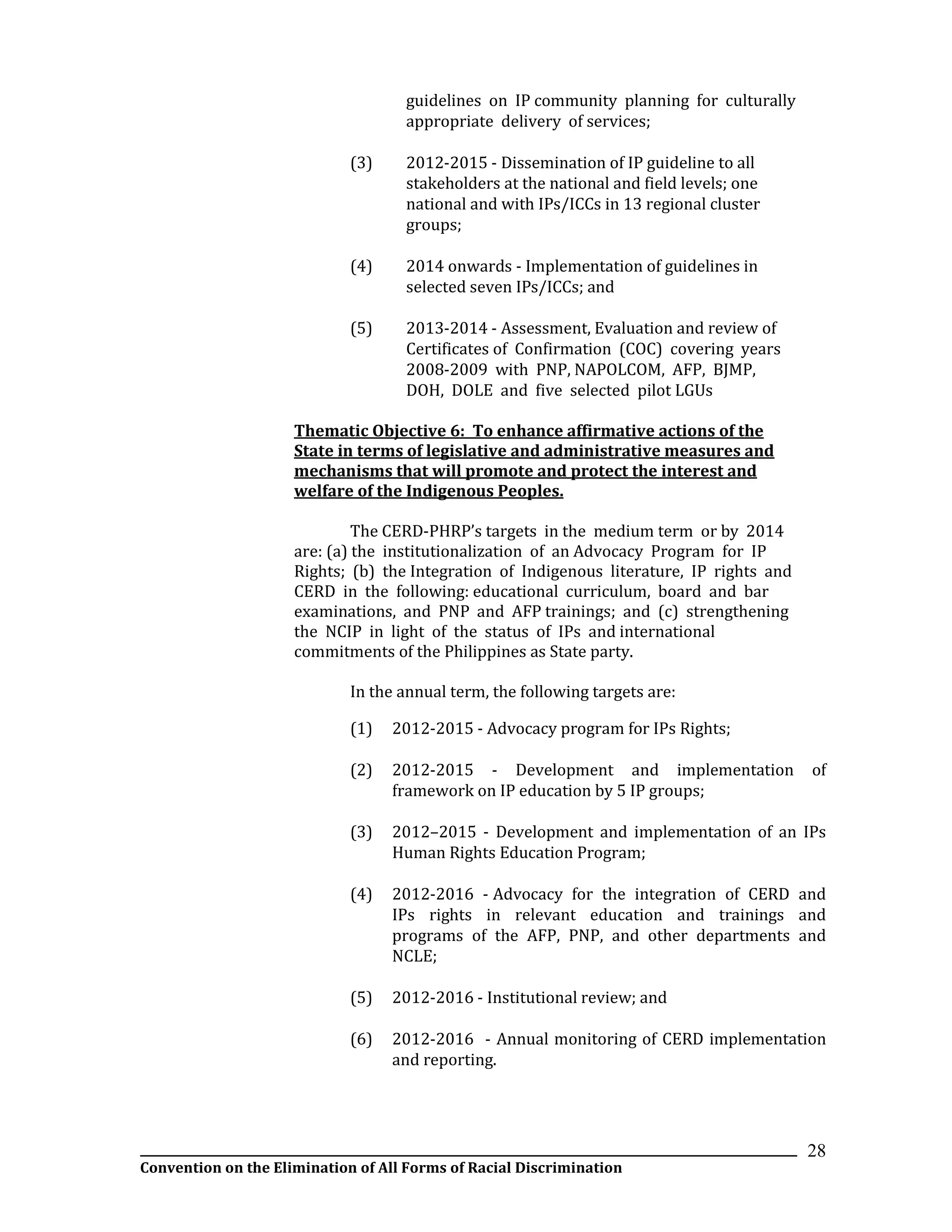 __________________________________________________________________________________________________________________
Convention on the Elimination of All Forms of Racial Discrimination
28
guidelines on IP community planning for culturally
appropriate delivery of services;
(3) 2012-2015 - Dissemination of IP guideline to all
stakeholders at the national and field levels; one
national and with IPs/ICCs in 13 regional cluster
groups;
(4) 2014 onwards - Implementation of guidelines in
selected seven IPs/ICCs; and
(5) 2013-2014 - Assessment, Evaluation and review of
Certificates of Confirmation (COC) covering years
2008-2009 with PNP, NAPOLCOM, AFP, BJMP,
DOH, DOLE and five selected pilot LGUs
Thematic Objective 6: To enhance affirmative actions of the
State in terms of legislative and administrative measures and
mechanisms that will promote and protect the interest and
welfare of the Indigenous Peoples.
The CERD-PHRP’s targets in the medium term or by 2014
are: (a) the institutionalization of an Advocacy Program for IP
Rights; (b) the Integration of Indigenous literature, IP rights and
CERD in the following: educational curriculum, board and bar
examinations, and PNP and AFP trainings; and (c) strengthening
the NCIP in light of the status of IPs and international
commitments of the Philippines as State party.
In the annual term, the following targets are:
(1) 2012-2015 - Advocacy program for IPs Rights;
(2) 2012-2015 - Development and implementation of
framework on IP education by 5 IP groups;
(3) 2012–2015 - Development and implementation of an IPs
Human Rights Education Program;
(4) 2012-2016 - Advocacy for the integration of CERD and
IPs rights in relevant education and trainings and
programs of the AFP, PNP, and other departments and
NCLE;
(5) 2012-2016 - Institutional review; and
(6) 2012-2016 - Annual monitoring of CERD implementation
and reporting.
 