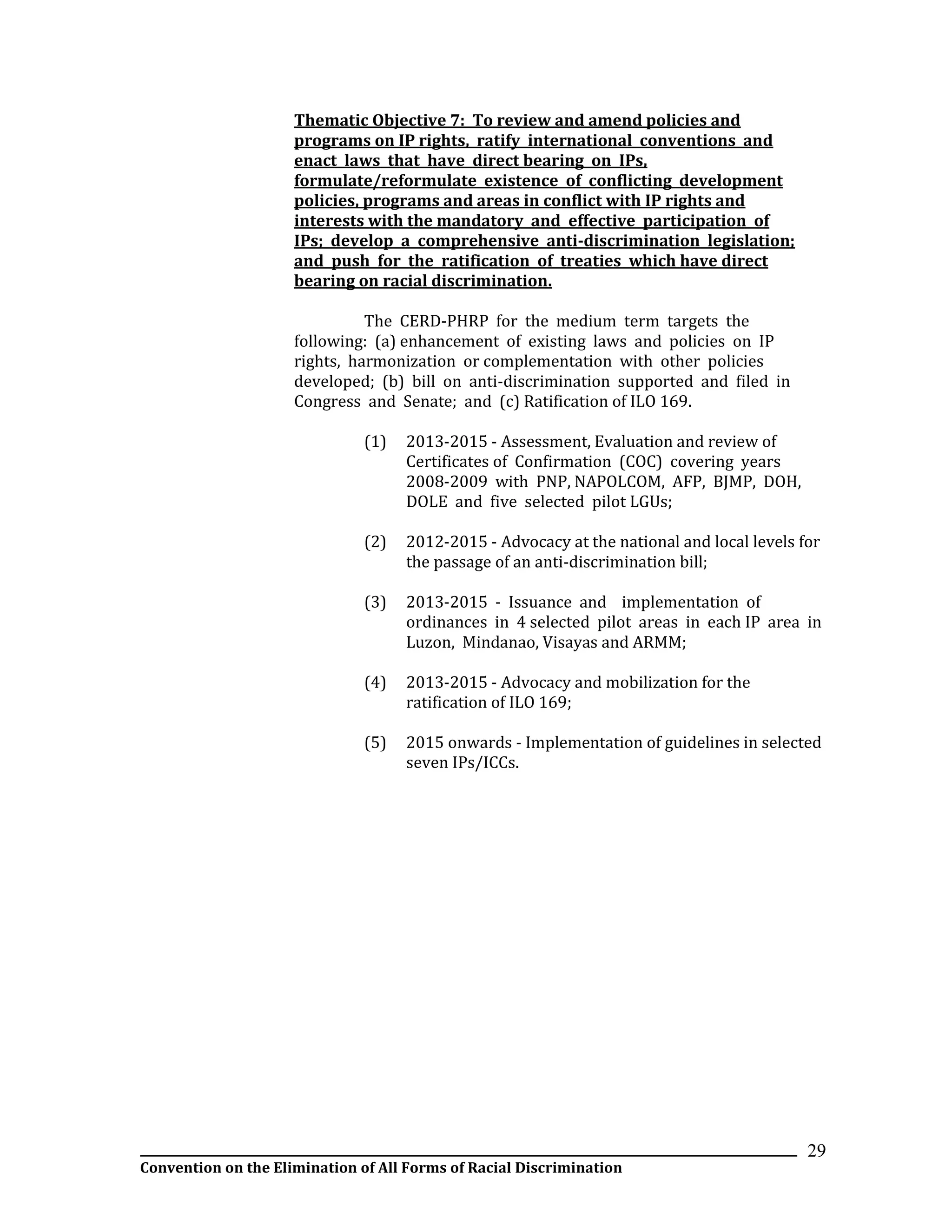 __________________________________________________________________________________________________________________
Convention on the Elimination of All Forms of Racial Discrimination
29
Thematic Objective 7: To review and amend policies and
programs on IP rights, ratify international conventions and
enact laws that have direct bearing on IPs,
formulate/reformulate existence of conflicting development
policies, programs and areas in conflict with IP rights and
interests with the mandatory and effective participation of
IPs; develop a comprehensive anti-discrimination legislation;
and push for the ratification of treaties which have direct
bearing on racial discrimination.
The CERD-PHRP for the medium term targets the
following: (a) enhancement of existing laws and policies on IP
rights, harmonization or complementation with other policies
developed; (b) bill on anti-discrimination supported and filed in
Congress and Senate; and (c) Ratification of ILO 169.
(1) 2013-2015 - Assessment, Evaluation and review of
Certificates of Confirmation (COC) covering years
2008-2009 with PNP, NAPOLCOM, AFP, BJMP, DOH,
DOLE and five selected pilot LGUs;
(2) 2012-2015 - Advocacy at the national and local levels for
the passage of an anti-discrimination bill;
(3) 2013-2015 - Issuance and implementation of
ordinances in 4 selected pilot areas in each IP area in
Luzon, Mindanao, Visayas and ARMM;
(4) 2013-2015 - Advocacy and mobilization for the
ratification of ILO 169;
(5) 2015 onwards - Implementation of guidelines in selected
seven IPs/ICCs.
 