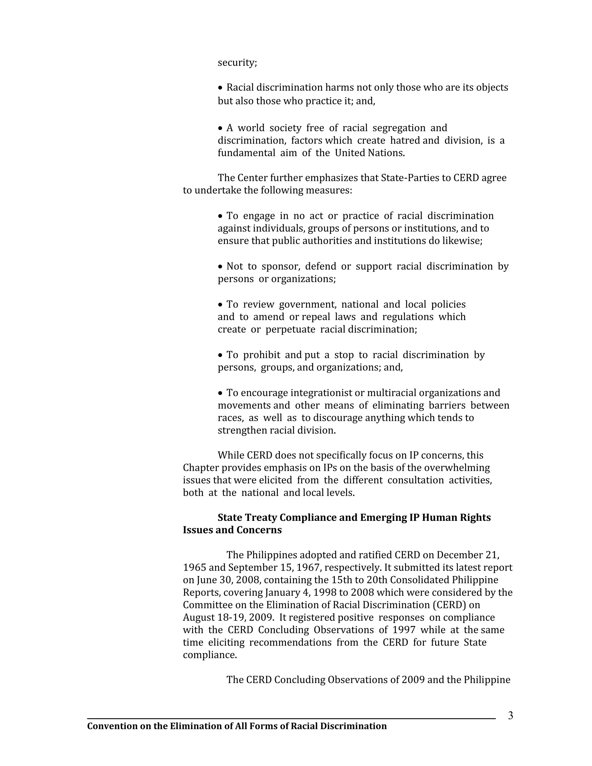 __________________________________________________________________________________________________________________
Convention on the Elimination of All Forms of Racial Discrimination
3
security;
 Racial discrimination harms not only those who are its objects
but also those who practice it; and,
 A world society free of racial segregation and
discrimination, factors which create hatred and division, is a
fundamental aim of the United Nations.
The Center further emphasizes that State-Parties to CERD agree
to undertake the following measures:
 To engage in no act or practice of racial discrimination
against individuals, groups of persons or institutions, and to
ensure that public authorities and institutions do likewise;
 Not to sponsor, defend or support racial discrimination by
persons or organizations;
 To review government, national and local policies
and to amend or repeal laws and regulations which
create or perpetuate racial discrimination;
 To prohibit and put a stop to racial discrimination by
persons, groups, and organizations; and,
 To encourage integrationist or multiracial organizations and
movements and other means of eliminating barriers between
races, as well as to discourage anything which tends to
strengthen racial division.
While CERD does not specifically focus on IP concerns, this
Chapter provides emphasis on IPs on the basis of the overwhelming
issues that were elicited from the different consultation activities,
both at the national and local levels.
State Treaty Compliance and Emerging IP Human Rights
Issues and Concerns
The Philippines adopted and ratified CERD on December 21,
1965 and September 15, 1967, respectively. It submitted its latest report
on June 30, 2008, containing the 15th to 20th Consolidated Philippine
Reports, covering January 4, 1998 to 2008 which were considered by the
Committee on the Elimination of Racial Discrimination (CERD) on
August 18-19, 2009. It registered positive responses on compliance
with the CERD Concluding Observations of 1997 while at the same
time eliciting recommendations from the CERD for future State
compliance.
The CERD Concluding Observations of 2009 and the Philippine
 