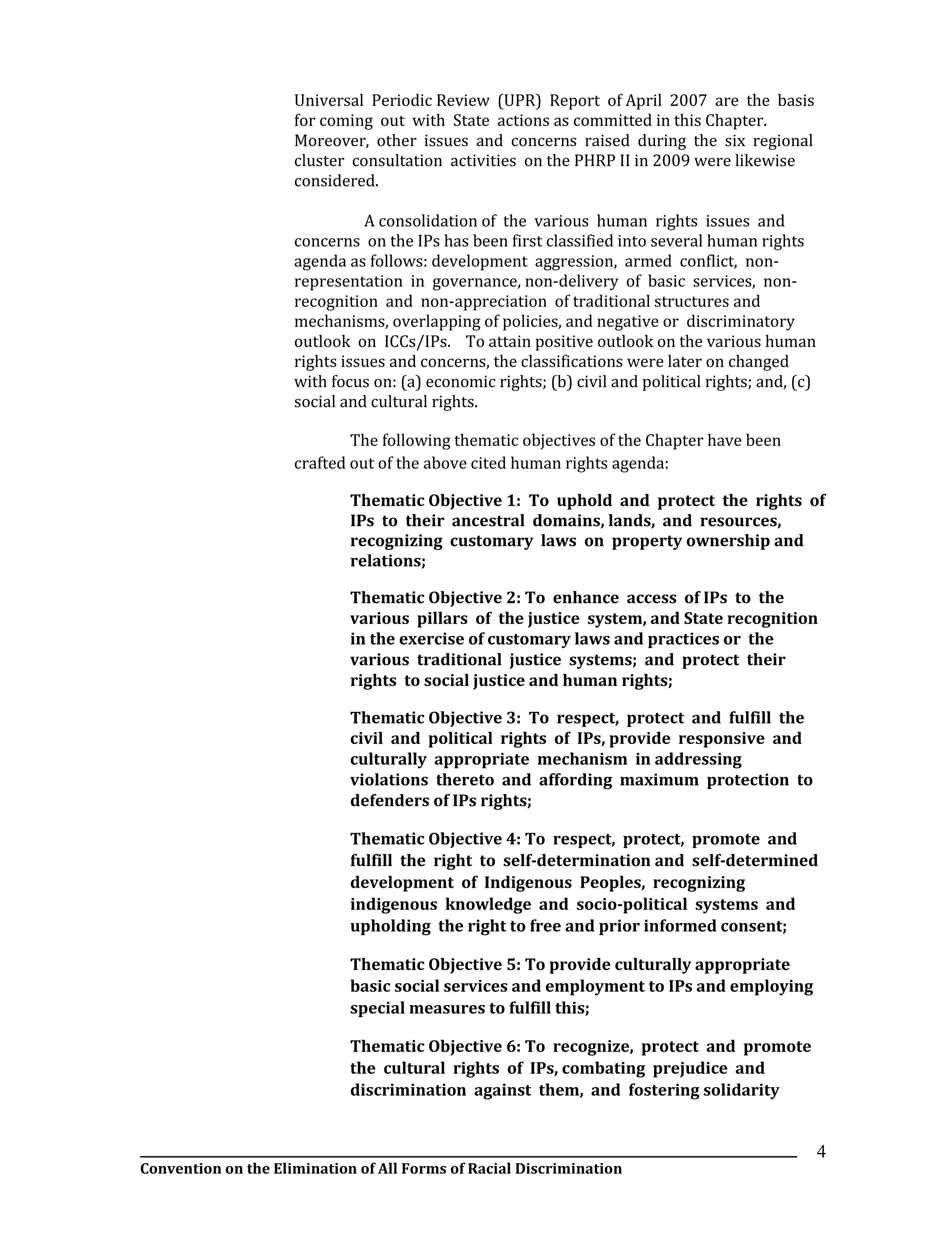 __________________________________________________________________________________________________________________
Convention on the Elimination of All Forms of Racial Discrimination
4
Universal Periodic Review (UPR) Report of April 2007 are the basis
for coming out with State actions as committed in this Chapter.
Moreover, other issues and concerns raised during the six regional
cluster consultation activities on the PHRP II in 2009 were likewise
considered.
A consolidation of the various human rights issues and
concerns on the IPs has been first classified into several human rights
agenda as follows: development aggression, armed conflict, non-
representation in governance, non-delivery of basic services, non-
recognition and non-appreciation of traditional structures and
mechanisms, overlapping of policies, and negative or discriminatory
outlook on ICCs/IPs. To attain positive outlook on the various human
rights issues and concerns, the classifications were later on changed
with focus on: (a) economic rights; (b) civil and political rights; and, (c)
social and cultural rights.
The following thematic objectives of the Chapter have been
crafted out of the above cited human rights agenda:
Thematic Objective 1: To uphold and protect the rights of
IPs to their ancestral domains, lands, and resources,
recognizing customary laws on property ownership and
relations;
Thematic Objective 2: To enhance access of IPs to the
various pillars of the justice system, and State recognition
in the exercise of customary laws and practices or the
various traditional justice systems; and protect their
rights to social justice and human rights;
Thematic Objective 3: To respect, protect and fulfill the
civil and political rights of IPs, provide responsive and
culturally appropriate mechanism in addressing
violations thereto and affording maximum protection to
defenders of IPs rights;
Thematic Objective 4: To respect, protect, promote and
fulfill the right to self-determination and self-determined
development of Indigenous Peoples, recognizing
indigenous knowledge and socio-political systems and
upholding the right to free and prior informed consent;
Thematic Objective 5: To provide culturally appropriate
basic social services and employment to IPs and employing
special measures to fulfill this;
Thematic Objective 6: To recognize, protect and promote
the cultural rights of IPs, combating prejudice and
discrimination against them, and fostering solidarity
 