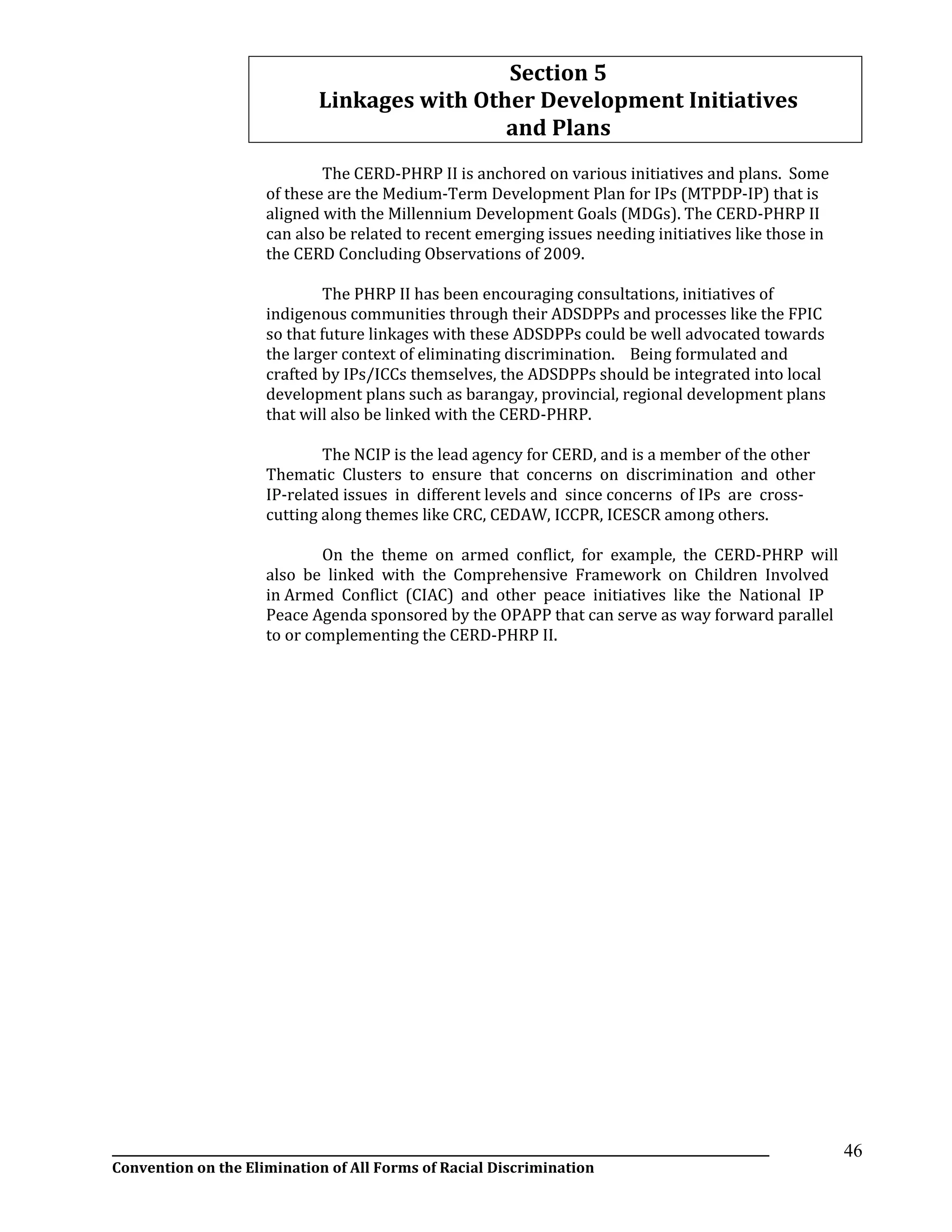 __________________________________________________________________________________________________________________
Convention on the Elimination of All Forms of Racial Discrimination
46
Section 5
Linkages with Other Development Initiatives
and Plans
The CERD-PHRP II is anchored on various initiatives and plans. Some
of these are the Medium-Term Development Plan for IPs (MTPDP-IP) that is
aligned with the Millennium Development Goals (MDGs). The CERD-PHRP II
can also be related to recent emerging issues needing initiatives like those in
the CERD Concluding Observations of 2009.
The PHRP II has been encouraging consultations, initiatives of
indigenous communities through their ADSDPPs and processes like the FPIC
so that future linkages with these ADSDPPs could be well advocated towards
the larger context of eliminating discrimination. Being formulated and
crafted by IPs/ICCs themselves, the ADSDPPs should be integrated into local
development plans such as barangay, provincial, regional development plans
that will also be linked with the CERD-PHRP.
The NCIP is the lead agency for CERD, and is a member of the other
Thematic Clusters to ensure that concerns on discrimination and other
IP-related issues in different levels and since concerns of IPs are cross-
cutting along themes like CRC, CEDAW, ICCPR, ICESCR among others.
On the theme on armed conflict, for example, the CERD-PHRP will
also be linked with the Comprehensive Framework on Children Involved
in Armed Conflict (CIAC) and other peace initiatives like the National IP
Peace Agenda sponsored by the OPAPP that can serve as way forward parallel
to or complementing the CERD-PHRP II.
 