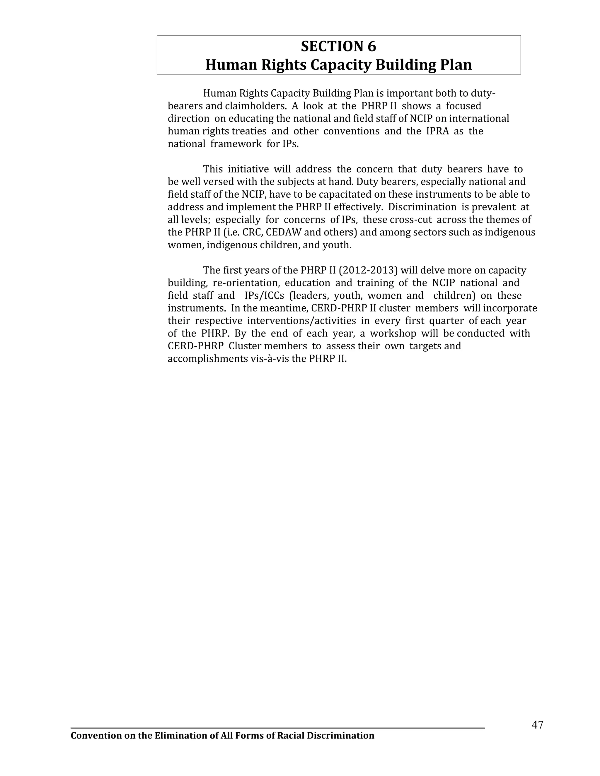 __________________________________________________________________________________________________________________
Convention on the Elimination of All Forms of Racial Discrimination
47
SECTION 6
Human Rights Capacity Building Plan
Human Rights Capacity Building Plan is important both to duty-
bearers and claimholders. A look at the PHRP II shows a focused
direction on educating the national and field staff of NCIP on international
human rights treaties and other conventions and the IPRA as the
national framework for IPs.
This initiative will address the concern that duty bearers have to
be well versed with the subjects at hand. Duty bearers, especially national and
field staff of the NCIP, have to be capacitated on these instruments to be able to
address and implement the PHRP II effectively. Discrimination is prevalent at
all levels; especially for concerns of IPs, these cross-cut across the themes of
the PHRP II (i.e. CRC, CEDAW and others) and among sectors such as indigenous
women, indigenous children, and youth.
The first years of the PHRP II (2012-2013) will delve more on capacity
building, re-orientation, education and training of the NCIP national and
field staff and IPs/ICCs (leaders, youth, women and children) on these
instruments. In the meantime, CERD-PHRP II cluster members will incorporate
their respective interventions/activities in every first quarter of each year
of the PHRP. By the end of each year, a workshop will be conducted with
CERD-PHRP Cluster members to assess their own targets and
accomplishments vis-à-vis the PHRP II.
 