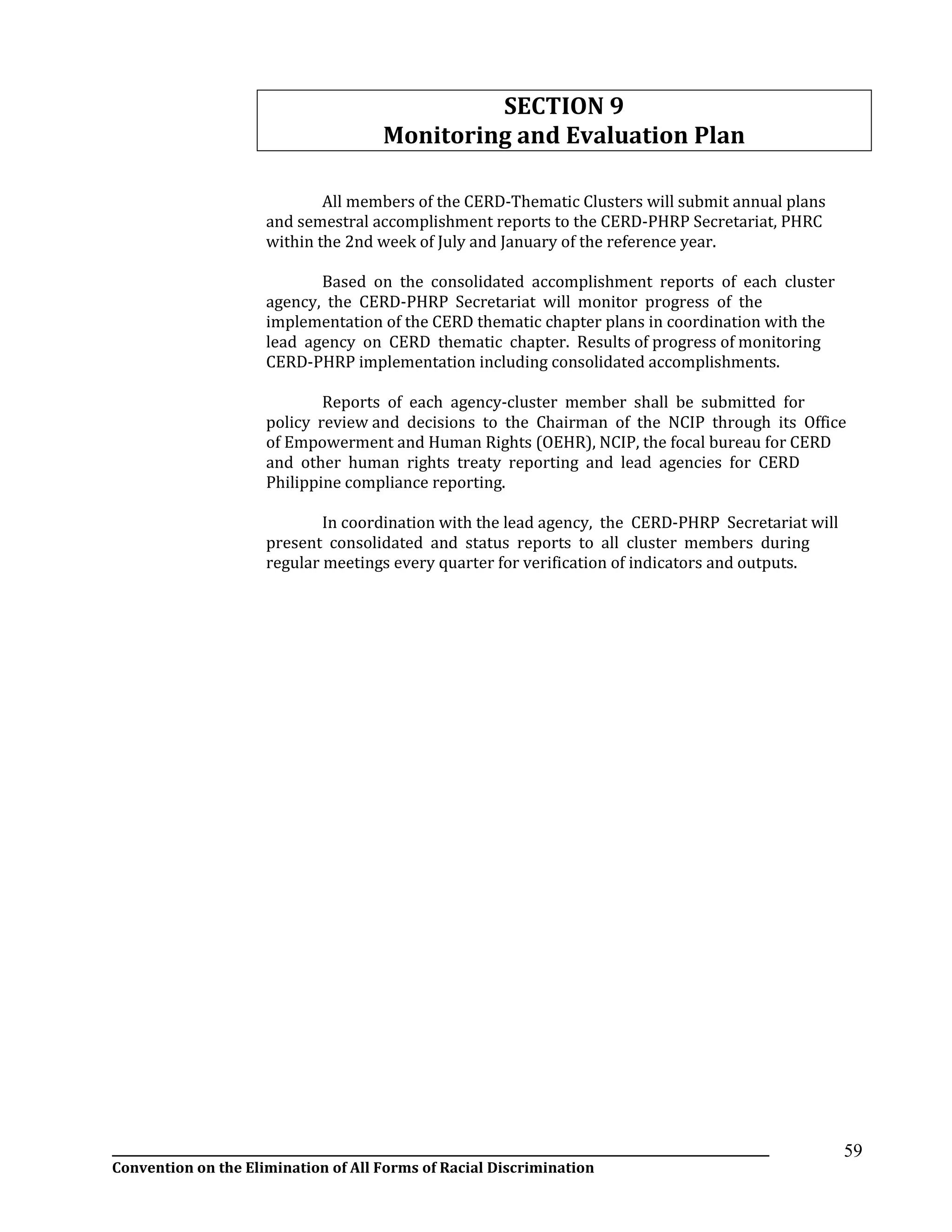 __________________________________________________________________________________________________________________
Convention on the Elimination of All Forms of Racial Discrimination
59
SECTION 9
Monitoring and Evaluation Plan
All members of the CERD-Thematic Clusters will submit annual plans
and semestral accomplishment reports to the CERD-PHRP Secretariat, PHRC
within the 2nd week of July and January of the reference year.
Based on the consolidated accomplishment reports of each cluster
agency, the CERD-PHRP Secretariat will monitor progress of the
implementation of the CERD thematic chapter plans in coordination with the
lead agency on CERD thematic chapter. Results of progress of monitoring
CERD-PHRP implementation including consolidated accomplishments.
Reports of each agency-cluster member shall be submitted for
policy review and decisions to the Chairman of the NCIP through its Office
of Empowerment and Human Rights (OEHR), NCIP, the focal bureau for CERD
and other human rights treaty reporting and lead agencies for CERD
Philippine compliance reporting.
In coordination with the lead agency, the CERD-PHRP Secretariat will
present consolidated and status reports to all cluster members during
regular meetings every quarter for verification of indicators and outputs.
 