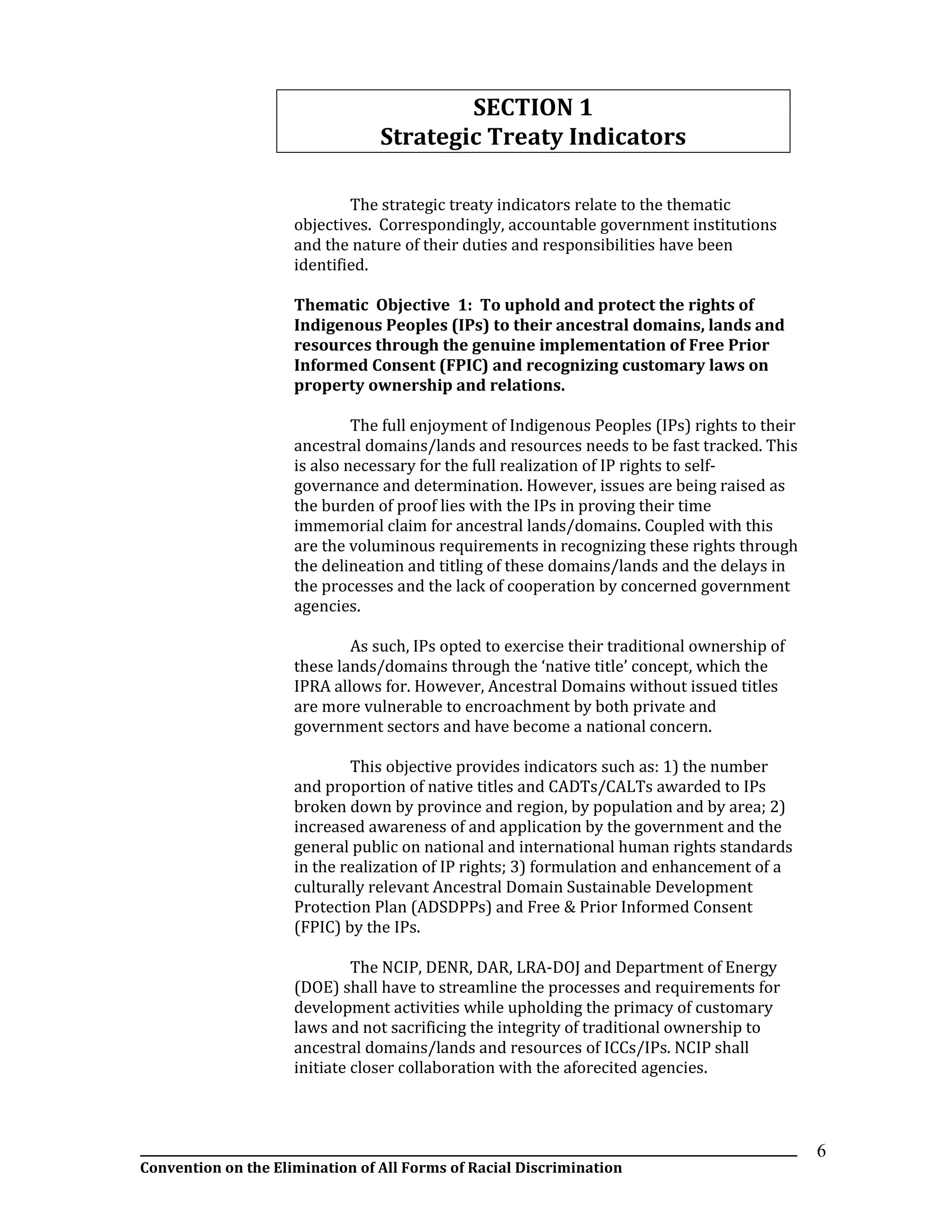 __________________________________________________________________________________________________________________
Convention on the Elimination of All Forms of Racial Discrimination
6
SECTION 1
Strategic Treaty Indicators
The strategic treaty indicators relate to the thematic
objectives. Correspondingly, accountable government institutions
and the nature of their duties and responsibilities have been
identified.
Thematic Objective 1: To uphold and protect the rights of
Indigenous Peoples (IPs) to their ancestral domains, lands and
resources through the genuine implementation of Free Prior
Informed Consent (FPIC) and recognizing customary laws on
property ownership and relations.
The full enjoyment of Indigenous Peoples (IPs) rights to their
ancestral domains/lands and resources needs to be fast tracked. This
is also necessary for the full realization of IP rights to self-
governance and determination. However, issues are being raised as
the burden of proof lies with the IPs in proving their time
immemorial claim for ancestral lands/domains. Coupled with this
are the voluminous requirements in recognizing these rights through
the delineation and titling of these domains/lands and the delays in
the processes and the lack of cooperation by concerned government
agencies.
As such, IPs opted to exercise their traditional ownership of
these lands/domains through the ‘native title’ concept, which the
IPRA allows for. However, Ancestral Domains without issued titles
are more vulnerable to encroachment by both private and
government sectors and have become a national concern.
This objective provides indicators such as: 1) the number
and proportion of native titles and CADTs/CALTs awarded to IPs
broken down by province and region, by population and by area; 2)
increased awareness of and application by the government and the
general public on national and international human rights standards
in the realization of IP rights; 3) formulation and enhancement of a
culturally relevant Ancestral Domain Sustainable Development
Protection Plan (ADSDPPs) and Free & Prior Informed Consent
(FPIC) by the IPs.
The NCIP, DENR, DAR, LRA-DOJ and Department of Energy
(DOE) shall have to streamline the processes and requirements for
development activities while upholding the primacy of customary
laws and not sacrificing the integrity of traditional ownership to
ancestral domains/lands and resources of ICCs/IPs. NCIP shall
initiate closer collaboration with the aforecited agencies.
 