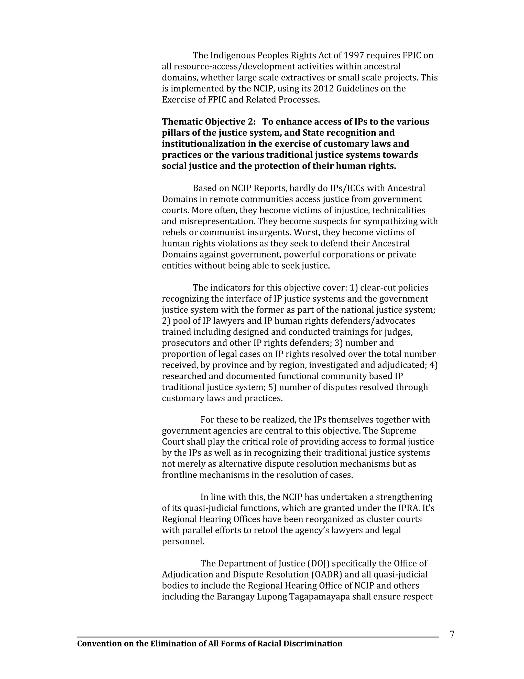 __________________________________________________________________________________________________________________
Convention on the Elimination of All Forms of Racial Discrimination
7
The Indigenous Peoples Rights Act of 1997 requires FPIC on
all resource-access/development activities within ancestral
domains, whether large scale extractives or small scale projects. This
is implemented by the NCIP, using its 2012 Guidelines on the
Exercise of FPIC and Related Processes.
Thematic Objective 2: To enhance access of IPs to the various
pillars of the justice system, and State recognition and
institutionalization in the exercise of customary laws and
practices or the various traditional justice systems towards
social justice and the protection of their human rights.
Based on NCIP Reports, hardly do IPs/ICCs with Ancestral
Domains in remote communities access justice from government
courts. More often, they become victims of injustice, technicalities
and misrepresentation. They become suspects for sympathizing with
rebels or communist insurgents. Worst, they become victims of
human rights violations as they seek to defend their Ancestral
Domains against government, powerful corporations or private
entities without being able to seek justice.
The indicators for this objective cover: 1) clear-cut policies
recognizing the interface of IP justice systems and the government
justice system with the former as part of the national justice system;
2) pool of IP lawyers and IP human rights defenders/advocates
trained including designed and conducted trainings for judges,
prosecutors and other IP rights defenders; 3) number and
proportion of legal cases on IP rights resolved over the total number
received, by province and by region, investigated and adjudicated; 4)
researched and documented functional community based IP
traditional justice system; 5) number of disputes resolved through
customary laws and practices.
For these to be realized, the IPs themselves together with
government agencies are central to this objective. The Supreme
Court shall play the critical role of providing access to formal justice
by the IPs as well as in recognizing their traditional justice systems
not merely as alternative dispute resolution mechanisms but as
frontline mechanisms in the resolution of cases.
In line with this, the NCIP has undertaken a strengthening
of its quasi-judicial functions, which are granted under the IPRA. It’s
Regional Hearing Offices have been reorganized as cluster courts
with parallel efforts to retool the agency’s lawyers and legal
personnel.
The Department of Justice (DOJ) specifically the Office of
Adjudication and Dispute Resolution (OADR) and all quasi-judicial
bodies to include the Regional Hearing Office of NCIP and others
including the Barangay Lupong Tagapamayapa shall ensure respect
 