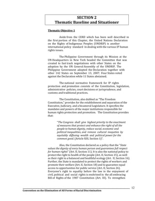 __________________________________________________________________________________________________________________
Convention on the Elimination of All Forms of Racial Discrimination
12
SECTION 2
Thematic Baseline and Situationer
Thematic Objective 1
Aside from the CERD which has been well described in
the first portion of this Chapter, the United Nations Declaration
on the Rights of Indigenous Peoples (UNDRIP) is another
international policy standard in dealing with the various IP human
rights issues.
The Philippine Government through its Mission at the
UN Headquarters in New York headed the Committee that was
created to fast track negotiations with other States on the
adoption by the UN General Assembly of the UNDRIP. The
Philippine Government adopted the Declaration together with
other 142 States on September 13, 2007. Four States voted
against the Declaration while 11 States abstained.
The national normative framework for IP rights
protection and promotion consists of the Constitution, legislation,
administrative policies, court decisions or jurisprudence, and
customs and traditional practices.
The Constitution, also dubbed as “The Freedom
Constitution,” provides for the establishment and separation of the
Executive, Judiciary, and a bicameral Legislature. It specifies the
mandates and powers of the major institutions responsible for
human rights protection and promotion. The Constitution provides
that:
“The Congress shall give highest priority to the enactment
of measures that protect and enhance the right of all the
people to human dignity, reduce social, economic and
political inequalities, and remove cultural inequities by
equitably diffusing wealth and political power for the
common good. (Article XIII, Section 1)”.
Also, the Constitution declared as a policy that the “State
values the dignity of every human person and guarantees full respect
for human rights” (Art. II, Section 11). It is also the national policy to
protect the right to health of the people (Art. II, Section 15), as well
as their right to a balanced and healthful ecology (Art. II, Section 16).
Further, the State is mandated to protect the rights of workers and
promote their welfare (Art. II, Section 18) and to guarantee equal
access to opportunities for public service (Art. II, Section 26).
Everyone’s right to equality before the law in the enjoyment of
civil, political and social rights is enshrined in the all embracing
Bill of Rights of the 1987 Constitution (Art. III). To strengthen
 