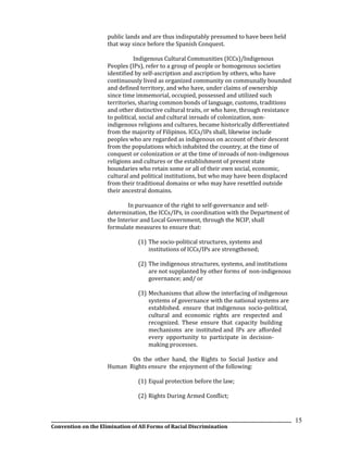 __________________________________________________________________________________________________________________
Convention on the Elimination of All Forms of Racial Discrimination
15
public lands and are thus indisputably presumed to have been held
that way since before the Spanish Conquest.
Indigenous Cultural Communities (ICCs)/Indigenous
Peoples (IPs), refer to a group of people or homogenous societies
identified by self-ascription and ascription by others, who have
continuously lived as organized community on communally bounded
and defined territory, and who have, under claims of ownership
since time immemorial, occupied, possessed and utilized such
territories, sharing common bonds of language, customs, traditions
and other distinctive cultural traits, or who have, through resistance
to political, social and cultural inroads of colonization, non-
indigenous religions and cultures, became historically differentiated
from the majority of Filipinos. ICCs/IPs shall, likewise include
peoples who are regarded as indigenous on account of their descent
from the populations which inhabited the country, at the time of
conquest or colonization or at the time of inroads of non-indigenous
religions and cultures or the establishment of present state
boundaries who retain some or all of their own social, economic,
cultural and political institutions, but who may have been displaced
from their traditional domains or who may have resettled outside
their ancestral domains.
In pursuance of the right to self-governance and self-
determination, the ICCs/IPs, in coordination with the Department of
the Interior and Local Government, through the NCIP, shall
formulate measures to ensure that:
(1) The socio-political structures, systems and
institutions of ICCs/IPs are strengthened;
(2) The indigenous structures, systems, and institutions
are not supplanted by other forms of non-indigenous
governance; and/ or
(3) Mechanisms that allow the interfacing of indigenous
systems of governance with the national systems are
established. ensure that indigenous socio-political,
cultural and economic rights are respected and
recognized. These ensure that capacity building
mechanisms are instituted and IPs are afforded
every opportunity to participate in decision-
making processes.
On the other hand, the Rights to Social Justice and
Human Rights ensure the enjoyment of the following:
(1) Equal protection before the law;
(2) Rights During Armed Conflict;
 
