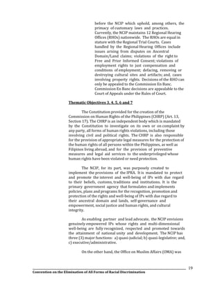 __________________________________________________________________________________________________________________
Convention on the Elimination of All Forms of Racial Discrimination
19
before the NCIP which uphold, among others, the
primacy of customary laws and practices.
Currently, the NCIP maintains 12 Regional Hearing
Offices (RHOs) nationwide. The RHOs are equal in
stature with the Regional Trial Courts. Cases
handled by the Regional Hearing Offices include
issues arising from disputes on Ancestral
Domain/Land claims; violations of the right to
Free and Prior Informed Consent; violations of
employment rights to just compensation and
conditions of employment; defacing, removing or
destroying cultural sites and artifacts; and, cases
involving property rights. Decisions of the RHO can
only be appealed to the Commission En Banc.
Commission En Banc decisions are appealable to the
Court of Appeals under the Rules of Court.
Thematic Objectives 3, 4, 5, 6 and 7
The Constitution provided for the creation of the
Commission on Human Rights of the Philippines (CHRP) (Art. 13,
Section 17). The CHRP is an independent body which is mandated
by the Constitution to investigate on its own or on complaint by
any party, all forms of human rights violations, including those
involving civil and political rights. The CHRP is also responsible
for the provision of appropriate legal measures for the protection of
the human rights of all persons within the Philippines, as well as
Filipinos living abroad, and for the provision of preventive
measures and legal aid services to the underprivileged whose
human rights have been violated or need protection.
The NCIP, for its part, was purposely created to
implement the provisions of the IPRA. It is mandated to protect
and promote the interest and well-being of IPs with due regard
to their beliefs, customs, traditions and institutions. It is the
primary government agency that formulates and implements
policies, plans and programs for the recognition, promotion and
protection of the rights and well-being of IPs with due regard to
their ancestral domain and lands, self-governance and
empowerment, social justice and human rights, and cultural
integrity.
As enabling partner and lead advocate, the NCIP envisions
genuinely empowered IPs whose rights and multi-dimensional
well-being are fully recognized, respected and promoted towards
the attainment of national unity and development. The NCIP has
three (3) major functions: a) quasi-judicial; b) quasi-legislative; and,
c) executive/administrative.
On the other hand, the Office on Muslim Affairs (OMA) was
 