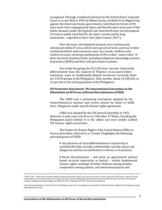 __________________________________________________________________________________________________________________
Convention on the Elimination of All Forms of Racial Discrimination
2
recognized. Through a landmark decision by the United States’ Supreme
Court, in a case filed in 1901 by Mateo Carino, an Ibaloi from Baguio City,
against the American insular government, ruled that territories of IPs
have never been subjugated by Spain and thereby were never part of the
public domains under the Spanish rule, henceforth does not presuppose
‘to treat as public land that IPs, by native custom and by long
association… regarded as their own’ (Dait-Cawed: 20113).
Over the years, development projects were continuously
introduced within IP areas which were perceived to be contrary to their
traditional beliefs and customary ways. As a result, conflicts arise
relative to issues involving entitlements of IPs to their “native titles” of
their ancestral domains/lands, including indigenous knowledge systems
& practices (IKSPs) and their self-governance systems.
Due to the foregoing, the ICCs/IPs have become historically
differentiated from the majority of Filipinos on account of their
customary ways in traditionally defined territories. Currently, there
are 110 IP groups in the Philippines. They number about 14,184,645, or
16 percent of the total population of the Philippines.
UN Protection Instrument: The International Convention on the
Elimination of All Forms of Racial Discrimination (CERD)
The CERD was a pioneering instrument adopted by the
United Nations to monitor and review actions by States to fulfill
their obligations under specific human rights agreement.
CERD was adopted by the UN General Assembly in 1965.
However, it only came into force in 1969 after 27 States, including the
Philippines, had it ratified. It is the oldest and most widely ratified
UN human rights convention.
The Center for Human Rights of the United Nations Office in
Geneva (hereafter referred to as “Center”) highlights the following
principal points of CERD:
 Any doctrine of racial differentiation or superiority is
scientifically false, morally condemnable, socially unjust and
dangerous and has no justification in theory or in practice;
 Racial discrimination – and more so, government policies
based on racial superiority or hatred – violate fundamental
human rights, endanger friendly relations among peoples,
cooperation among nations, and international peace and
2 Native Title – refers to pre-conquest rights to lands and domains which, as far back as memory reaches, have been held under a claim of private
ownership by ICCs/IPs, have never been public lands and are thus indisputably presumed to have been held that way since before the Spanish
conquest. (Indigenous Peoples Rights Act (IPRA) of 1997 or Republic Act 8371, Section 3(l), Chapter II).
3 Dait-Cawed, Dahlialyn D., 2011,’The Clash of Philippine Land Laws: An Indigenous Perspective’, National Defense College of the Philippines, Camp
Aguinaldo, Quezon City
 