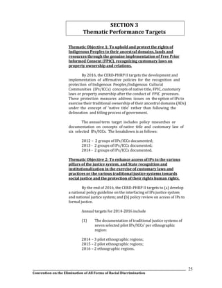 __________________________________________________________________________________________________________________
Convention on the Elimination of All Forms of Racial Discrimination
25
SECTION 3
Thematic Performance Targets
Thematic Objective 1: To uphold and protect the rights of
Indigenous Peoples to their ancestral domains, lands and
resources through the genuine implementation of Free Prior
Informed Consent (FPIC), recognizing customary laws on
property ownership and relations.
By 2016, the CERD-PHRP II targets the development and
implementation of affirmative policies for the recognition and
protection of Indigenous Peoples/Indigenous Cultural
Communities (IPs/ICCs) concepts of native title, FPIC, customary
laws or property ownership after the conduct of FPIC processes.
These protection measures address issues on the option of IPs to
exercise their traditional ownership of their ancestral domains (ADs)
under the concept of ‘native title’ rather than following the
delineation and titling process of government.
The annual term target includes policy researches or
documentation on concepts of native title and customary law of
six selected IPs/ICCs. The breakdown is as follows:
2012 – 2 groups of IPs/ICCs documented;
2013 - 2 groups of IPs/ICCs documented;
2014 - 2 groups of IPs/ICCs documented.
Thematic Objective 2: To enhance access of IPs to the various
pillars of the justice system, and State recognition and
institutionalization in the exercise of customary laws and
practices or the various traditional justice systems towards
social justice and the protection of their rights human rights.
By the end of 2016, the CERD-PHRP II targets to (a) develop
a national policy guideline on the interfacing of IPs justice system
and national justice system; and (b) policy review on access of IPs to
formal justice.
Annual targets for 2014-2016 include
(1) The documentation of traditional justice systems of
seven selected pilot IPs/ICCs’ per ethnographic
region:
2014 – 3 pilot ethnographic regions;
2015 – 2 pilot ethnographic regions;
2016 – 2 ethnographic regions.
 
