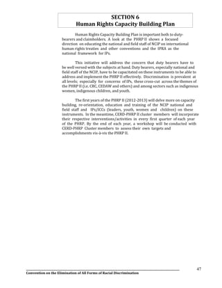 __________________________________________________________________________________________________________________
Convention on the Elimination of All Forms of Racial Discrimination
47
SECTION 6
Human Rights Capacity Building Plan
Human Rights Capacity Building Plan is important both to duty-
bearers and claimholders. A look at the PHRP II shows a focused
direction on educating the national and field staff of NCIP on international
human rights treaties and other conventions and the IPRA as the
national framework for IPs.
This initiative will address the concern that duty bearers have to
be well versed with the subjects at hand. Duty bearers, especially national and
field staff of the NCIP, have to be capacitated on these instruments to be able to
address and implement the PHRP II effectively. Discrimination is prevalent at
all levels; especially for concerns of IPs, these cross-cut across the themes of
the PHRP II (i.e. CRC, CEDAW and others) and among sectors such as indigenous
women, indigenous children, and youth.
The first years of the PHRP II (2012-2013) will delve more on capacity
building, re-orientation, education and training of the NCIP national and
field staff and IPs/ICCs (leaders, youth, women and children) on these
instruments. In the meantime, CERD-PHRP II cluster members will incorporate
their respective interventions/activities in every first quarter of each year
of the PHRP. By the end of each year, a workshop will be conducted with
CERD-PHRP Cluster members to assess their own targets and
accomplishments vis-à-vis the PHRP II.
 
