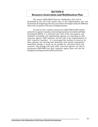 __________________________________________________________________________________________________________________
Convention on the Elimination of All Forms of Racial Discrimination
56
SECTION 8
Resource Generation and Mobilization Plan
The annual CERD-PHRP II Resource Mobilization Plan will be
formulated by the end of the quarter prior to the implementation year and
finalized by the beginning of the next year before the budget call by the DBM that
falls on the 1st quarter of the year of implementation.
As such, for Year 1 (2012), resources for CERD-PHRP II PAPs shall be
anchored on agencies’ mandate, General Appropriations Act (GAA) and Major
Final Outputs (MFO). It is reiterated that most of the lead agencies and
identified accountable and implementing agencies are operating on their
respective agency’s MFO indicators and the GAA in the implementation of
their respective mandates. It is encouraged that pooling of resources by
these agencies and sourcing fund allocations from partner development
institutions (foreign or local) can be possible for concerted efforts and
resources. This strategy will stand while concerned agencies are able to
incorporate CERD-PHRP into their respective agency plans and into the
Philippine Development Plan (PDP) until 2016.
 