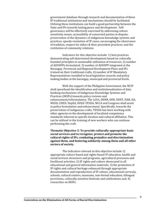 __________________________________________________________________________________________________________________
Convention on the Elimination of All Forms of Racial Discrimination
9
government database through research and documentation of these
IP traditional institutions and mechanisms should be facilitated.
Utilizing these institutions can build a good partnership between the
State and IPs towards lasting peace and development. Self-
governance will be effectively exercised by addressing culture
sensitivity issues; accessibility of concerned parties in dispute;
preservation of the dynamics of indigenous knowledge systems and
practices, speedy resolution of IP cases; encouraging the observance
of tradition, respect for elders & their precedent practices; and the
restitution of community relations.
Indicators for this objective include: 1) best practices
demonstrating self-determined development based on culturally
founded principles in sustainable utilization of resources; 2) number
of ADSDPPs formulated; 3) number of ADSDPP integrated at the
Barangay, Provincial and Regional Development Plans and IPs
trained on their traditional crafts, 4) number of IP Mandatory
Representatives installed in local legislative councils and policy
making bodies at the barangay, municipal and provincial levels.
With the support of the Philippine Government, the NCIP
shall spearhead the identification and institutionalization of data
banking mechanisms of Indigenous Knowledge Systems and
Practices (IKSPs) towards policy reviews and
enhancement/reformulation. The LGUs, DENR, DOE, DOST, DAR, DA,
NEDA, CHED, DepEd, DOLE-TESDA, NCCA and Congress shall assist
in policy formulation and enhancement. Specifically, towards the
preservation of indigenous crafts, TESDA has been working with
other agencies in the development of localized competency
standards inherent to specific location and cultural affiliation. This
can be utilized in the training of new workers who can continue
performing the craft.
Thematic Objective 5: To provide culturally-appropriate basic
social services and to recognize, protect and promote the
cultural rights of IPs, combating prejudice and discrimination
against them, and fostering solidarity among them and all other
sectors of society.
The indicators relevant to this objective include 1)
appropriate culture based and rights-based IP education, health and
social services structures and programs, agricultural processes and
livelihood activities; 2) IP rights and culture showcased in all
educational and general information materials; 3) the promotion of
IP rights and cultural heritage enhanced through appropriate
documentation and reproduction of IP culture, educational curricula,
schools, cultural centers, museums, non-formal education, bilingual
provisions, culturally sensitive festivals and celebrations and, 4)
researches on IKSPs.
 