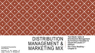 DISTRIBUTION
MANAGEMENT &
MARKETING MIX
Text Book: Sales &
Distribution Management
by Krishna K Havaldar &
Vasant M Cavale (1st
Edition)
Pre-Class Reading –
Chapter 8
Compiled & Presented By:
Anuj Sharma
Presented to the students of
Tolani Institute of Management
 