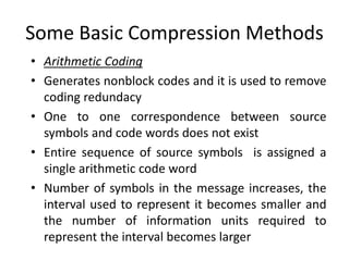Some Basic Compression Methods
• Arithmetic Coding
• Generates nonblock codes and it is used to remove
coding redundacy
• One to one correspondence between source
symbols and code words does not exist
• Entire sequence of source symbols is assigned a
single arithmetic code word
• Number of symbols in the message increases, the
interval used to represent it becomes smaller and
the number of information units required to
represent the interval becomes larger
 