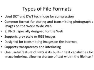 Types of File Formats
• Used DCT and DWT technique for compression
• Common format for storing and transmitting photographic
images on the World Wide Web
• 3) PNG : Specially designed for the Web
• Supports grey scale or RGB images
• Designed for transmitting images on the Internet
• Supports transparency and interlacing
• One useful feature of PNG is its built-in text capabilities for
image indexing, allowing storage of text within the file itself
 