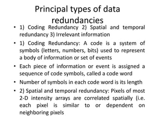 Principal types of data
redundancies
• 1) Coding Redundancy 2) Spatial and temporal
redundancy 3) Irrelevant information
• 1) Coding Redundancy: A code is a system of
symbols (letters, numbers, bits) used to represent
a body of information or set of events
• Each piece of information or event is assigned a
sequence of code symbols, called a code word
• Number of symbols in each code word is its length
• 2) Spatial and temporal redundancy: Pixels of most
2-D intensity arrays are correlated spatially (i.e.
each pixel is similar to or dependent on
neighboring pixels
 