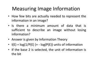 Measuring Image Information
• How few bits are actually needed to represent the
information in an image?
• Is there a minimum amount of data that is
sufficient to describe an image without losing
information?
• Answer is given by Information Theory
• I(E) = log(1/P(E) )= - log(P(E)) units of information
• If the base 2 is selected, the unit of information is
the bit
 