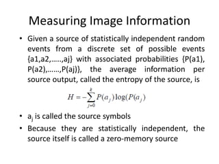 Measuring Image Information
• Given a source of statistically independent random
events from a discrete set of possible events
{a1,a2,…..,aj} with associated probabilities {P(a1),
P(a2),……,P(aj)}, the average information per
source output, called the entropy of the source, is
• aj is called the source symbols
• Because they are statistically independent, the
source itself is called a zero-memory source
 