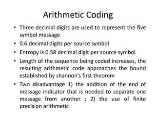 Arithmetic Coding
• Three decimal digits are used to represent the five
symbol message
• 0.6 decimal digits per source symbol
• Entropy is 0.58 decimal digit per source symbol
• Length of the sequence being coded increases, the
resulting arithmetic code approaches the bound
established by shannon’s first theorem
• Two disadvantage 1) the addition of the end of
message indicator that is needed to separate one
message from another ; 2) the use of finite
precision arithmetic
 