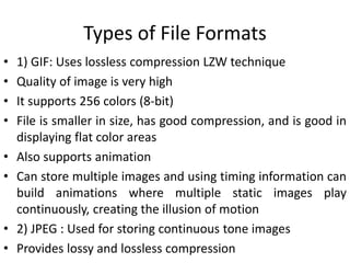 Types of File Formats
• 1) GIF: Uses lossless compression LZW technique
• Quality of image is very high
• It supports 256 colors (8-bit)
• File is smaller in size, has good compression, and is good in
displaying flat color areas
• Also supports animation
• Can store multiple images and using timing information can
build animations where multiple static images play
continuously, creating the illusion of motion
• 2) JPEG : Used for storing continuous tone images
• Provides lossy and lossless compression
 
