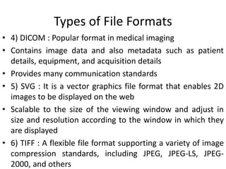 Types of File Formats
• 4) DICOM : Popular format in medical imaging
• Contains image data and also metadata such as patient
details, equipment, and acquisition details
• Provides many communication standards
• 5) SVG : It is a vector graphics file format that enables 2D
images to be displayed on the web
• Scalable to the size of the viewing window and adjust in
size and resolution according to the window in which they
are displayed
• 6) TIFF : A flexible file format supporting a variety of image
compression standards, including JPEG, JPEG-LS, JPEG-
2000, and others
 