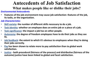 Antecedents of Job Satisfaction
What makes people like or dislike their jobs?
Environmental Antecedents
• Features of the job environment may cause job satisfaction--features of the job,
its tasks, or the organization.
Job Characteristics
• Skill variety: the number of different skills necessary to do a job.
• Task identity: whether an employee does an entire job or a piece of a job.
• Task significance: the impact a job has on other people.
• Autonomy: the degree of freedom employees have to do their jobs as they see
fit.
• Job feedback: the extent to which it’s obvious to employees when they’re doing
their jobs correctly.
• Pay has been shown to relate more to pay satisfaction than to global work
satisfaction.
• Justice - both procedural (fairness of the process) and distributive (fairness of the
outcome) justice have been linked to global and facet satisfaction.
 
