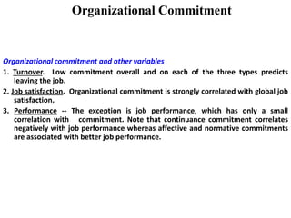 Organizational Commitment
Organizational commitment and other variables
1. Turnover. Low commitment overall and on each of the three types predicts
leaving the job.
2. Job satisfaction. Organizational commitment is strongly correlated with global job
satisfaction.
3. Performance -- The exception is job performance, which has only a small
correlation with commitment. Note that continuance commitment correlates
negatively with job performance whereas affective and normative commitments
are associated with better job performance.
 