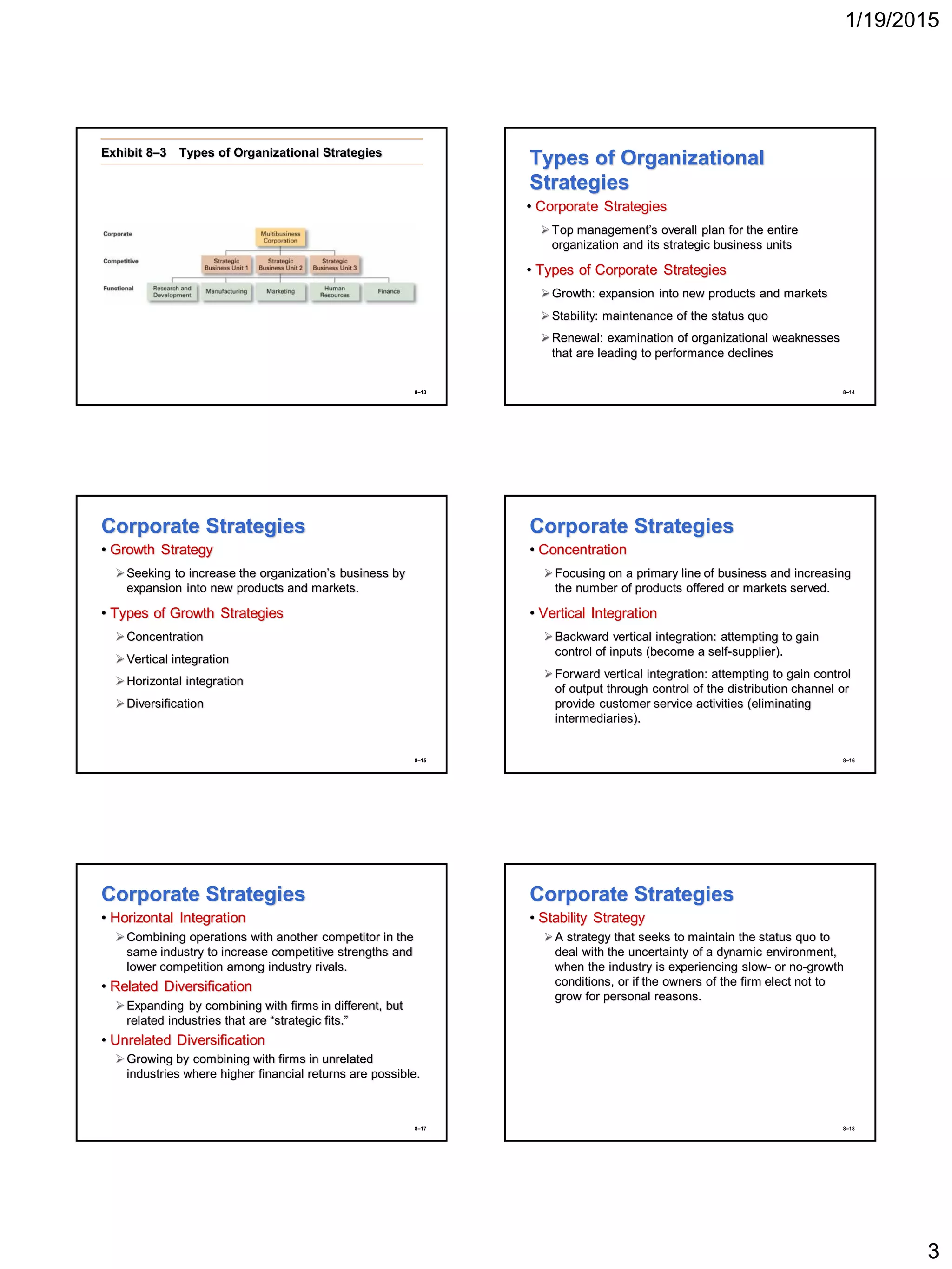 1/19/2015
3
8–13
Exhibit 8–3 Types of Organizational Strategies
8–14
Types of Organizational
Strategies
• Corporate Strategies
Top management’s overall plan for the entire
organization and its strategic business units
• Types of Corporate Strategies
Growth: expansion into new products and markets
Stability: maintenance of the status quo
Renewal: examination of organizational weaknesses
that are leading to performance declines
8–15
Corporate Strategies
• Growth Strategy
Seeking to increase the organization’s business by
expansion into new products and markets.
• Types of Growth Strategies
Concentration
Vertical integration
Horizontal integration
Diversification
8–16
Corporate Strategies
• Concentration
Focusing on a primary line of business and increasing
the number of products offered or markets served.
• Vertical Integration
Backward vertical integration: attempting to gain
control of inputs (become a self-supplier).
Forward vertical integration: attempting to gain control
of output through control of the distribution channel or
provide customer service activities (eliminating
intermediaries).
8–17
Corporate Strategies
• Horizontal Integration
Combining operations with another competitor in the
same industry to increase competitive strengths and
lower competition among industry rivals.
• Related Diversification
Expanding by combining with firms in different, but
related industries that are “strategic fits.”
• Unrelated Diversification
Growing by combining with firms in unrelated
industries where higher financial returns are possible.
8–18
Corporate Strategies
• Stability Strategy
A strategy that seeks to maintain the status quo to
deal with the uncertainty of a dynamic environment,
when the industry is experiencing slow- or no-growth
conditions, or if the owners of the firm elect not to
grow for personal reasons.
 