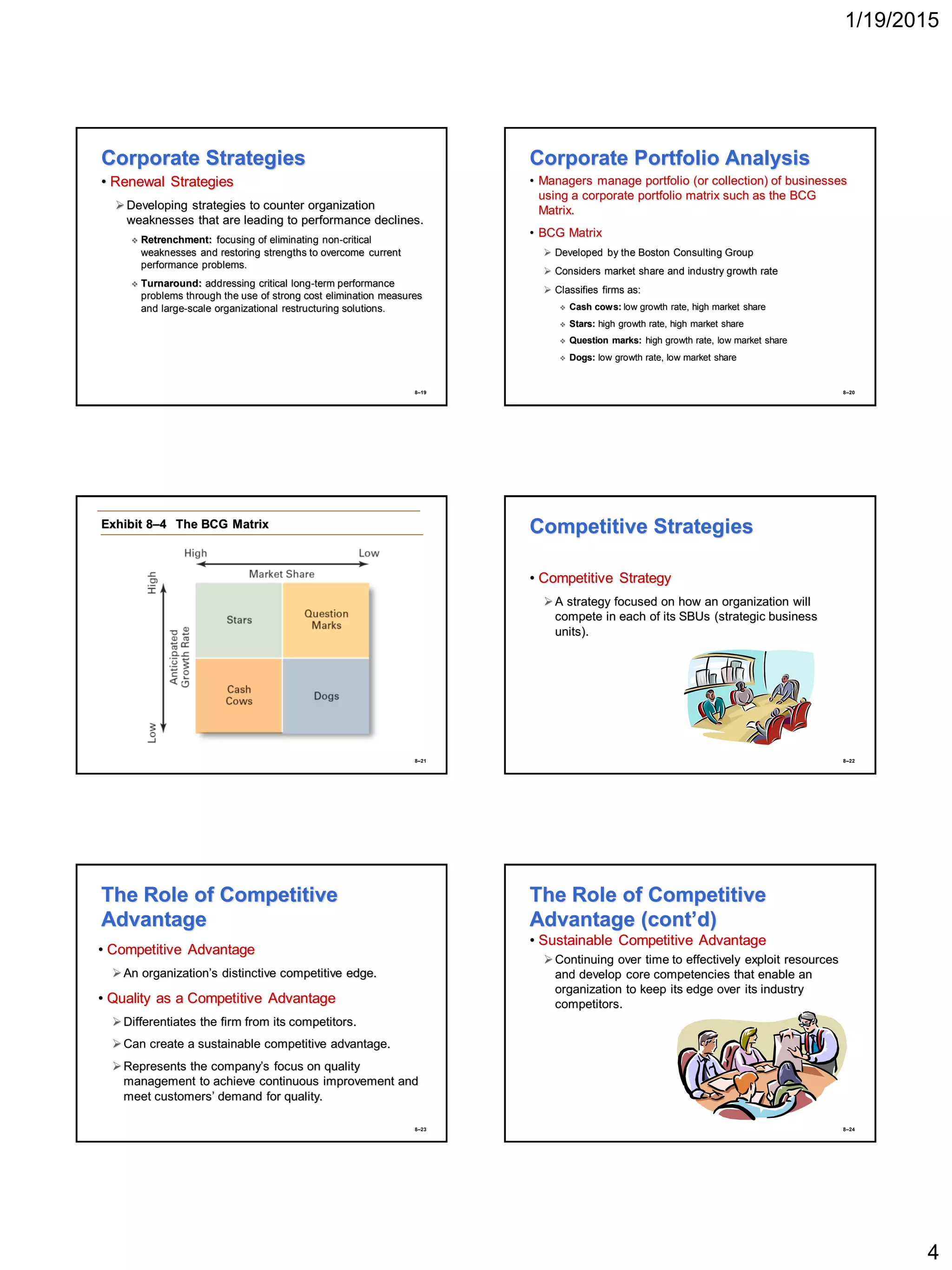1/19/2015
4
8–19
Corporate Strategies
• Renewal Strategies
Developing strategies to counter organization
weaknesses that are leading to performance declines.
 Retrenchment: focusing of eliminating non-critical
weaknesses and restoring strengths to overcome current
performance problems.
 Turnaround: addressing critical long-term performance
problems through the use of strong cost elimination measures
and large-scale organizational restructuring solutions.
8–20
Corporate Portfolio Analysis
• Managers manage portfolio (or collection) of businesses
using a corporate portfolio matrix such as the BCG
Matrix.
• BCG Matrix
 Developed by the Boston Consulting Group
 Considers market share and industry growth rate
 Classifies firms as:
 Cash cows: low growth rate, high market share
 Stars: high growth rate, high market share
 Question marks: high growth rate, low market share
 Dogs: low growth rate, low market share
8–21
Exhibit 8–4 The BCG Matrix
8–22
Competitive Strategies
• Competitive Strategy
A strategy focused on how an organization will
compete in each of its SBUs (strategic business
units).
8–23
The Role of Competitive
Advantage
• Competitive Advantage
An organization’s distinctive competitive edge.
• Quality as a Competitive Advantage
Differentiates the firm from its competitors.
Can create a sustainable competitive advantage.
Represents the company’s focus on quality
management to achieve continuous improvement and
meet customers’ demand for quality.
8–24
The Role of Competitive
Advantage (cont’d)
• Sustainable Competitive Advantage
Continuing over time to effectively exploit resources
and develop core competencies that enable an
organization to keep its edge over its industry
competitors.
 
