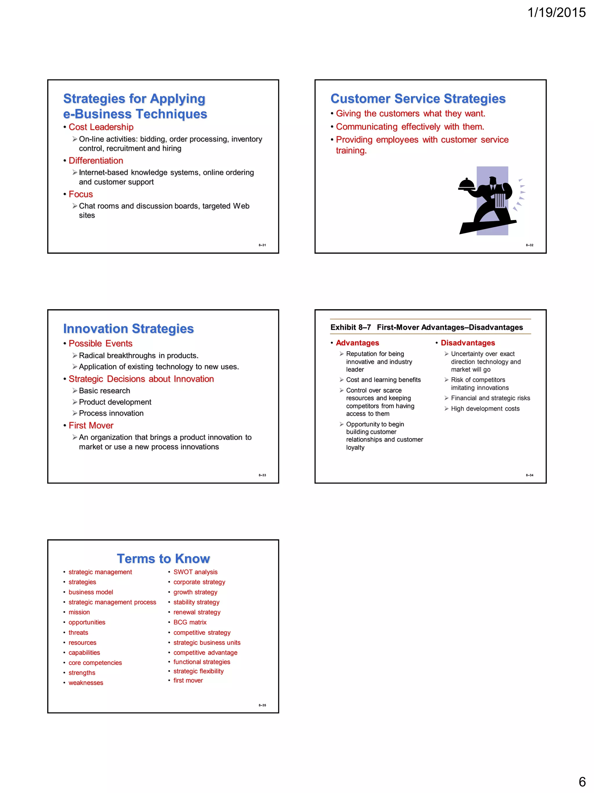 1/19/2015
6
8–31
Strategies for Applying
e-Business Techniques
• Cost Leadership
On-line activities: bidding, order processing, inventory
control, recruitment and hiring
• Differentiation
Internet-based knowledge systems, online ordering
and customer support
• Focus
Chat rooms and discussion boards, targeted Web
sites
8–32
Customer Service Strategies
• Giving the customers what they want.
• Communicating effectively with them.
• Providing employees with customer service
training.
8–33
Innovation Strategies
• Possible Events
Radical breakthroughs in products.
Application of existing technology to new uses.
• Strategic Decisions about Innovation
Basic research
Product development
Process innovation
• First Mover
An organization that brings a product innovation to
market or use a new process innovations
8–34
Exhibit 8–7 First-Mover Advantages–Disadvantages
• Advantages
 Reputation for being
innovative and industry
leader
 Cost and learning benefits
 Control over scarce
resources and keeping
competitors from having
access to them
 Opportunity to begin
building customer
relationships and customer
loyalty
• Disadvantages
 Uncertainty over exact
direction technology and
market will go
 Risk of competitors
imitating innovations
 Financial and strategic risks
 High development costs
8–35
Terms to Know
• strategic management
• strategies
• business model
• strategic management process
• mission
• opportunities
• threats
• resources
• capabilities
• core competencies
• strengths
• weaknesses
• SWOT analysis
• corporate strategy
• growth strategy
• stability strategy
• renewal strategy
• BCG matrix
• competitive strategy
• strategic business units
• competitive advantage
• functional strategies
• strategic flexibility
• first mover
 