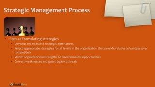 Strategic Management Process
• Step 4: Formulating strategies
• Develop and evaluate strategic alternatives
• Select appropriate strategies for all levels in the organization that provide relative advantage over
competitors
• Match organizational strengths to environmental opportunities
• Correct weaknesses and guard against threats
 