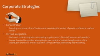 Corporate Strategies
• Concentration
• Focusing on a primary line of business and increasing the number of products offered or markets
served.
• Vertical Integration
• Backward vertical integration: attempting to gain control of inputs (become a self-supplier).
• Forward vertical integration: attempting to gain control of output through control of the
distribution channel or provide customer service activities (eliminating intermediaries).
 
