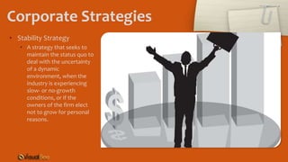 Corporate Strategies
• Stability Strategy
• A strategy that seeks to
maintain the status quo to
deal with the uncertainty
of a dynamic
environment, when the
industry is experiencing
slow- or no-growth
conditions, or if the
owners of the firm elect
not to grow for personal
reasons.
 