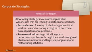 Renewal Strategies
•Developing strategies to counter organization
weaknesses that are leading to performance declines.
•Retrenchment: focusing of eliminating non-critical
weaknesses and restoring strengths to overcome
current performance problems.
•Turnaround: addressing critical long-term
performance problems through the use of strong cost
elimination measures and large-scale organizational
restructuring solutions.
Corporate Strategies
 