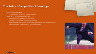 The Role of Competitive Advantage
• Competitive Advantage
• An organization’s distinctive competitive edge.
• Quality as a Competitive Advantage
• Differentiates the firm from its competitors.
• Can create a sustainable competitive advantage.
• Represents the company’s focus on quality management to achieve continuous
improvement and meet customers’ demand for quality.
 
