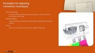 Strategies for Applying
e-Business Techniques
• Cost Leadership
• On-line activities: bidding, order processing, inventory control,
recruitment and hiring
• Differentiation
• Internet-based knowledge systems, online ordering and customer
support
• Focus
• Chat rooms and discussion boards, targeted Web sites
 