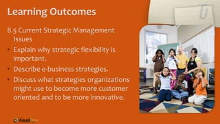 Learning Outcomes
8.5 Current Strategic Management
Issues
• Explain why strategic flexibility is
important.
• Describe e-business strategies.
• Discuss what strategies organizations
might use to become more customer
oriented and to be more innovative.
 