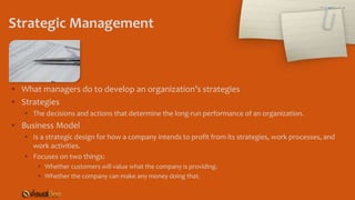 Strategic Management
• What managers do to develop an organization’s strategies
• Strategies
• The decisions and actions that determine the long-run performance of an organization.
• Business Model
• Is a strategic design for how a company intends to profit from its strategies, work processes, and
work activities.
• Focuses on two things:
• Whether customers will value what the company is providing.
• Whether the company can make any money doing that.
 