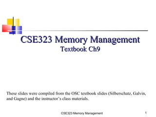 CSE323 Memory Management 1
CSE323 Memory ManagementCSE323 Memory Management
Textbook Ch9Textbook Ch9
These slides were compiled from the OSC textbook slides (Silberschatz, Galvin,
and Gagne) and the instructor’s class materials.
 