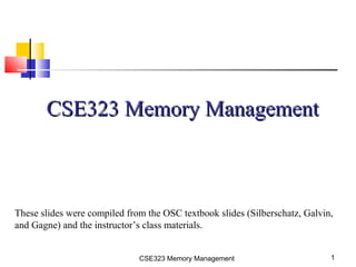 CSE323 Memory Management 1
CSE323 Memory ManagementCSE323 Memory Management
These slides were compiled from the OSC textbook slides (Silberschatz, Galvin,
and Gagne) and the instructor’s class materials.
 